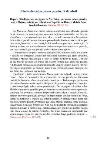 Não há desculpa para o pecado, 14 de Abril

Depois, O indignaram nas águas de Meribá, e, por causa deles, sucedeu
 mal a Moisés, pois foram rebeldes ao Espírito de Deus, e Moisés falou
                 irreﬂetidamente. Salmos 106:32, 33.

    Se Moisés e Arão houvessem estado a acalentar uma elevada opinião
de si mesmos, ou condescender com um espírito apaixonado, em face da
advertência e reprovação divina, sua culpa teria sido muito maior. Mas não se
lhes atribuía pecado voluntário nem premeditado; haviam sido vencidos por
uma tentação súbita, e sua contrição foi imediata e provinha do coração. O
Senhor aceitou seu arrependimento, embora não pudesse remover a punição,
por causa do mal que seu pecado poderia fazer entre o povo. ...
    Deus perdoara ao povo maiores transgressões, mas não podia tratar com
o pecado nos dirigentes do mesmo modo que naqueles que eram dirigidos.
Honrara a Moisés mais do que a todos os outros homens na Terra. ... O fato
de que Moisés possuíra tão grande luz e saber, tornara mais grave seu pecado.
A ﬁdelidade passada não expiará um mau ato sequer. Quanto maior a luz e os
privilégios concedidos ao homem, maior é sua responsabilidade, mais grave a
sua falta, mais severo o seu castigo.
    Conforme o juízo dos homens, Moisés não era culpado de um grande
crime. ... Mas, se Deus tratou tão severamente com este pecado em Seu servo
mais ﬁel e honrado, não o desculpará em outros. ... Todos os que professam
piedade estão sob a mais sagrada obrigação de guardar o espírito, e exercitar
o domínio próprio sob a maior provocação. Os encargos colocados sobre
Moisés eram muito grandes; poucos homens serão tão severamente provados
como ele foi; contudo, isto não lhe permitiria desculpar o pecado. Deus fez
amplas provisões para Seu povo; e, se depositarem conﬁança em Sua força,
jamais se tornarão o joguete das circunstâncias. A tentação mais forte não
pode desculpar o pecado. Por maior que seja a pressão exercida sobre a alma, a
transgressão é o nosso próprio ato. Não está no poder da Terra nem do inferno
compelir alguém a fazer o mal. Satanás ataca-nos em nossos pontos fracos,
mas não é o caso de sermos vencidos. Por mais severo ou inesperado que
seja o ataque, Deus nos proveu auxílio e em Sua força podemos vencer. —
Patriarcas e Profetas, 419-421.                                                  [109]




                                    111
 