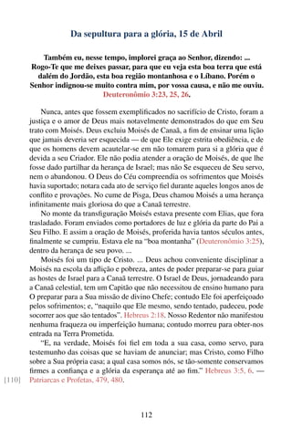 Da sepultura para a glória, 15 de Abril

           Também eu, nesse tempo, implorei graça ao Senhor, dizendo: ...
        Rogo-Te que me deixes passar, para que eu veja esta boa terra que está
          dalém do Jordão, esta boa região montanhosa e o Líbano. Porém o
        Senhor indignou-se muito contra mim, por vossa causa, e não me ouviu.
                             Deuteronômio 3:23, 25, 26.

            Nunca, antes que fossem exempliﬁcados no sacrifício de Cristo, foram a
        justiça e o amor de Deus mais notavelmente demonstrados do que em Seu
        trato com Moisés. Deus excluiu Moisés de Canaã, a ﬁm de ensinar uma lição
        que jamais deveria ser esquecida — de que Ele exige estrita obediência, e de
        que os homens devem acautelar-se em não tomarem para si a glória que é
        devida a seu Criador. Ele não podia atender a oração de Moisés, de que lhe
        fosse dado partilhar da herança de Israel; mas não Se esqueceu de Seu servo,
        nem o abandonou. O Deus do Céu compreendia os sofrimentos que Moisés
        havia suportado; notara cada ato de serviço ﬁel durante aqueles longos anos de
        conﬂito e provações. No cume de Pisga, Deus chamou Moisés a uma herança
        inﬁnitamente mais gloriosa do que a Canaã terrestre.
            No monte da transﬁguração Moisés estava presente com Elias, que fora
        trasladado. Foram enviados como portadores de luz e glória da parte do Pai a
        Seu Filho. E assim a oração de Moisés, proferida havia tantos séculos antes,
        ﬁnalmente se cumpriu. Estava ele na “boa montanha” (Deuteronômio 3:25),
        dentro da herança de seu povo. ...
            Moisés foi um tipo de Cristo. ... Deus achou conveniente disciplinar a
        Moisés na escola da aﬂição e pobreza, antes de poder preparar-se para guiar
        as hostes de Israel para a Canaã terrestre. O Israel de Deus, jornadeando para
        a Canaã celestial, tem um Capitão que não necessitou de ensino humano para
        O preparar para a Sua missão de divino Chefe; contudo Ele foi aperfeiçoado
        pelos sofrimentos; e, “naquilo que Ele mesmo, sendo tentado, padeceu, pode
        socorrer aos que são tentados”. Hebreus 2:18. Nosso Redentor não manifestou
        nenhuma fraqueza ou imperfeição humana; contudo morreu para obter-nos
        entrada na Terra Prometida.
            “E, na verdade, Moisés foi ﬁel em toda a sua casa, como servo, para
        testemunho das coisas que se haviam de anunciar; mas Cristo, como Filho
        sobre a Sua própria casa; a qual casa somos nós, se tão-somente conservamos
        ﬁrmes a conﬁança e a glória da esperança até ao ﬁm.” Hebreus 3:5, 6. —
[110]   Patriarcas e Profetas, 479, 480.



                                            112
 