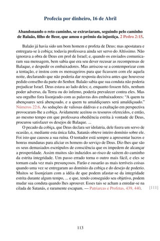 Profecia por dinheiro, 16 de Abril

Abandonando o reto caminho, se extraviaram, seguindo pelo caminho
de Balaão, ﬁlho de Beor, que amou o prêmio da injustiça. 2 Pedro 2:15.

    Balaão já havia sido um bom homem e profeta de Deus; mas apostatara e
entregara-se à cobiça; todavia professava ainda ser servo do Altíssimo. Não
ignorava a obra de Deus em prol de Israel; e, quando os enviados comunica-
ram sua mensagem, bem sabia que era seu dever recusar as recompensas de
Balaque, e despedir os embaixadores. Mas arriscou-se a contemporizar com
a tentação, e instou com os mensageiros para que ﬁcassem com ele aquela
noite, declarando que não poderia dar resposta decisiva antes que houvesse
pedido conselho da parte do Senhor. Balaão sabia que sua conduta não poderia
prejudicar Israel. Deus estava ao lado deles; e, enquanto fossem ﬁéis, nenhum
poder adverso, da Terra ou do inferno, poderia prevalecer contra eles. Mas
seu orgulho fora lisonjeado com as palavras dos embaixadores: “A quem tu
abençoares será abençoado, e a quem tu amaldiçoares será amaldiçoado.”
Números 22:6. As seduções de valiosas dádivas e a exaltação em perspectiva
provocaram-lhe a cobiça. Avidamente aceitou os tesouros oferecidos, e então,
ao mesmo tempo em que professava obediência estrita à vontade de Deus,
procurou satisfazer os desejos de Balaque. ...
    O pecado da cobiça, que Deus declara ser idolatria, dele ﬁzera um servo de
ocasião, e, mediante esta única falta, Satanás obteve inteiro domínio sobre ele.
Foi isto que causou a sua ruína. O tentador está sempre a apresentar lucros e
honras mundanas para aliciar os homens do serviço de Deus. Diz-lhes que são
os seus demasiados escrúpulos de consciência que os impedem de alcançar
a prosperidade. Assim muitos são induzidos ao risco de saírem do caminho
da estrita integridade. Um passo errado torna o outro mais fácil, e eles se
tornam cada vez mais presunçosos. Farão e ousarão as mais terríveis coisas
quando uma vez se entregaram ao domínio da cobiça e do desejo de poderio.
Muitos se lisonjeiam com a idéia de que podem afastar-se da integridade
estrita durante algum tempo, ... e que, tendo conseguido seu objetivo, podem
mudar sua conduta quando lhes aprouver. Esses tais se acham a enredar-se na
cilada de Satanás, e raramente escapam. — Patriarcas e Profetas, 439, 440.         [111]




                                     113
 