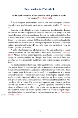 Dever ou desejo, 17 de Abril

            Antes, rejeitastes todo o Meu conselho e não quisestes a Minha
                              repreensão. Provérbios 1:25.

            À noite o anjo do Senhor veio a Balaão, com esta mensagem: “Não irás
        com eles, nem amaldiçoarás a este povo, porquanto bendito é.” Números
        22:12. ...
            Segunda vez foi Balaão provado. Em resposta às solicitações dos em-
        baixadores, ele se disse possuidor de muita consciência e integridade, aﬁr-
        mando-lhes que nenhuma quantidade de ouro ou prata poderia induzi-lo a
        ir de encontro à vontade de Deus. Mas anelava condescender com o pedido
        do rei; e, se bem que a vontade de Deus já se lhe houvesse tornado deﬁnida-
        mente conhecida, insistiu com os mensageiros para que ﬁcassem, a ﬁm de que
        pudesse consultar outra vez a Deus; e isto como se o Ser inﬁnito fosse um
        homem, para ser persuadido.
            À noite, o Senhor apareceu a Balaão e disse: “Se aqueles homens te vieram
        chamar, levanta-te, vai com eles; todavia, farás o que Eu te disser.” Números
        22:20. Até este ponto o Senhor permitiria que Balaão seguisse sua vontade,
        porque ele estava resolvido a isto. Não procurou fazer a vontade de Deus, mas
        escolheu seu próprio caminho e então esforçou-se por conseguir a sanção do
        Senhor.
            Há na atualidade milhares que estão seguindo uma conduta semelhante.
        Não teriam diﬁculdade em compreender seu dever se este estivesse em har-
        monia com suas inclinações. Acha-se na Bíblia claramente posto diante deles,
        ou é evidentemente indicado pelas circunstâncias ou pela razão. Mas porque
        tais evidências são contrárias aos seus desejos e inclinações, freqüentemente
        as põem de lado, e ousam ir a Deus para saberem o seu dever. Aparentemente
        com grande consciência, oram demorada e fervorosamente rogando luz. Mas
        com Deus não se brinca. Ele muitas vezes permite que tais pessoas sigam
        seus desejos, e sofram o resultado. ... Quando alguém vê claramente o dever,
        não tome a liberdade de ir a Deus com oração para que possa ser dispensado
        de o cumprir. Antes, deve com espírito humilde e submisso, rogar força e
        sabedoria divinas para satisfazer as exigências desse dever. — Patriarcas e
[112]   Profetas, 439-441.




                                            114
 