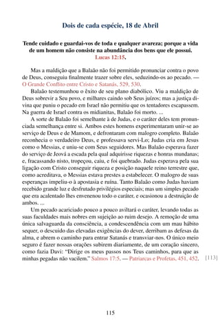 Dois de cada espécie, 18 de Abril

Tende cuidado e guardai-vos de toda e qualquer avareza; porque a vida
  de um homem não consiste na abundância dos bens que ele possui.
                            Lucas 12:15.

     Mas a maldição que a Balaão não foi permitido pronunciar contra o povo
de Deus, conseguiu ﬁnalmente trazer sobre eles, seduzindo-os ao pecado. —
O Grande Conﬂito entre Cristo e Satanás, 529, 530.
     Balaão testemunhou o êxito de seu plano diabólico. Viu a maldição de
Deus sobrevir a Seu povo, e milhares caindo sob Seus juízos; mas a justiça di-
vina que puniu o pecado em Israel não permitiu que os tentadores escapassem.
Na guerra de Israel contra os midianitas, Balaão foi morto. ...
     A sorte de Balaão foi semelhante à de Judas, e o caráter deles tem pronun-
ciada semelhança entre si. Ambos estes homens experimentaram unir-se ao
serviço de Deus e de Mamom, e defrontaram com malogro completo. Balaão
reconhecia o verdadeiro Deus, e professava servi-Lo; Judas cria em Jesus
como o Messias, e uniu-se com Seus seguidores. Mas Balaão esperava fazer
do serviço de Jeová a escada pela qual adquirisse riquezas e honras mundanas;
e, fracassando nisto, tropeçou, caiu, e foi quebrado. Judas esperava pela sua
ligação com Cristo conseguir riqueza e posição naquele reino terrestre que,
como acreditava, o Messias estava prestes a estabelecer. O malogro de suas
esperanças impeliu-o à apostasia e ruína. Tanto Balaão como Judas haviam
recebido grande luz e desfrutado privilégios especiais; mas um simples pecado
que era acalentado lhes envenenou todo o caráter, e ocasionou a destruição de
ambos. ...
     Um pecado acariciado pouco a pouco aviltará o caráter, levando todas as
suas faculdades mais nobres em sujeição ao ruim desejo. A remoção de uma
única salvaguarda da consciência, a condescendência com um mau hábito
sequer, o descuido das elevadas exigências do dever, derribam as defesas da
alma, e abrem o caminho para entrar Satanás e transviar-nos. O único meio
seguro é fazer nossas orações subirem diariamente, de um coração sincero,
como fazia Davi: “Dirige os meus passos nos Teus caminhos, para que as
minhas pegadas não vacilem.” Salmos 17:5. — Patriarcas e Profetas, 451, 452.      [113]




                                     115
 