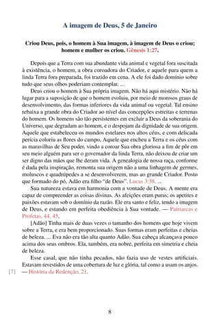 A imagem de Deus, 5 de Janeiro

       Criou Deus, pois, o homem à Sua imagem, à imagem de Deus o criou;
                     homem e mulher os criou. Gênesis 1:27.

          Depois que a Terra com sua abundante vida animal e vegetal fora suscitada
      à existência, o homem, a obra coroadora do Criador, e aquele para quem a
      linda Terra fora preparada, foi trazido em cena. A ele foi dado domínio sobre
      tudo que seus olhos poderiam contemplar. ...
          Deus criou o homem à Sua própria imagem. Não há aqui mistério. Não há
      lugar para a suposição de que o homem evoluiu, por meio de morosos graus de
      desenvolvimento, das formas inferiores da vida animal ou vegetal. Tal ensino
      rebaixa a grande obra do Criador ao nível das concepções estreitas e terrenas
      do homem. Os homens são tão persistentes em excluir a Deus da soberania do
      Universo, que degradam ao homem, e o despojam da dignidade de sua origem.
      Aquele que estabeleceu os mundos estelares nos altos céus, e com delicada
      perícia coloriu as ﬂores do campo, Aquele que encheu a Terra e os céus com
      as maravilhas de Seu poder, vindo a coroar Sua obra gloriosa a ﬁm de pôr em
      seu meio alguém para ser o governador da linda Terra, não deixou de criar um
      ser digno das mãos que lhe deram vida. A genealogia de nossa raça, conforme
      é dada pela inspiração, remonta sua origem não a uma linhagem de germes,
      moluscos e quadrúpedes a se desenvolverem, mas ao grande Criador. Posto
      que formado do pó, Adão era ﬁlho “de Deus”. Lucas 3:38. ...
          Sua natureza estava em harmonia com a vontade de Deus. A mente era
      capaz de compreender as coisas divinas. As afeições eram puras; os apetites e
      paixões estavam sob o domínio da razão. Ele era santo e feliz, tendo a imagem
      de Deus, e estando em perfeita obediência à Sua vontade. — Patriarcas e
      Profetas, 44, 45.
          [Adão] Tinha mais de duas vezes o tamanho dos homens que hoje vivem
      sobre a Terra, e era bem proporcionado. Suas formas eram perfeitas e cheias
      de beleza. ... Eva não era tão alta quanto Adão. Sua cabeça alcançava pouco
      acima dos seus ombros. Ela, também, era nobre, perfeita em simetria e cheia
      de beleza.
          Esse casal, que não tinha pecados, não fazia uso de vestes artiﬁciais.
      Estavam revestidos de uma cobertura de luz e glória, tal como a usam os anjos.
[7]   — História da Redenção, 21.




                                            8
 