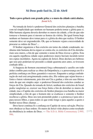 Só Deus pode fazê-lo, 22 de Abril

Todo o povo gritará com grande grita; e o muro da cidade cairá abaixo.
                             Josué 6:5.

    Na tomada de Jericó o poderoso General dos exércitos planejou a batalha
com tal simplicidade que nenhum ser humano poderia tomar a glória para si.
Mão humana alguma deveria derrubar os muros da cidade, a ﬁm de que não
tomasse o homem para si mesmo as honras da vitória. De igual forma hoje
nenhum ser humano deve tomar para si a glória da obra que realiza. O Senhor
somente deve ser engrandecido. Oh, que os homens vejam a necessidade de
procurar as ordens de Deus! ...
    O Senhor organizou o Seu exército em torno da cidade condenada; ne-
nhuma mão humana devia erguer-se contra ela; os exércitos do Céu derruba-
riam seus muros, a ﬁm de que somente o nome de Deus tivesse a glória. Esta
era aquela orgulhosa cidade cujos poderosos muros haviam incutido terror
nos espias incrédulos. Agora na captura de Jericó, Deus declara aos hebreus
que seus pais poderiam ter possuído a cidade quarenta anos antes, se tivessem
conﬁado nEle. ...
    A fraqueza do homem encontrará força sobrenatural e auxílio em todo
árduo conﬂito para realizar as obras da Onipotência; e a perseverança em fé e
perfeita conﬁança em Deus garantirá o sucesso. Enquanto a antiga confede-
ração do mal está arregimentada contra eles, Ele ordena que sejam bravos e
fortes e lutem valentemente, pois têm um Céu a ganhar, e têm em suas ﬁleiras
mais do que um simples anjo: o poderoso General dos exércitos conduz as
forças do Céu. Quando da tomada de Jericó, nenhum dos exércitos de Israel
podia vangloriar-se, exercer sua força ﬁnita a ﬁm de derrubar os muros da
cidade; mas o Capitão dos exércitos do Senhor planejou essa batalha na maior
simplicidade, a ﬁm de que o homem não se exaltasse e somente o Senhor
recebesse a glória. Deus nos tem prometido poder; e a promessa é para nós e
para nossos ﬁlhos, e para todos os que estão longe e para aqueles a quem o
Senhor nosso Deus chamar. ...
    Deve haver contínua fé e conﬁança no Capitão de nossa salvação. Precisa-
mos obedecer as Suas ordens. Os muros de Jericó virão abaixo como resultado
da obediência às ordens de Deus. — The S.D.A. Bible Commentary 2:995,           [117]
996.




                                    119
 