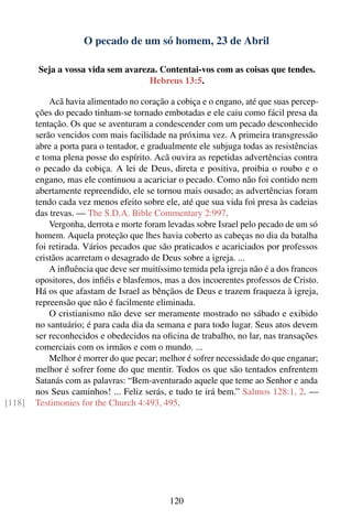 O pecado de um só homem, 23 de Abril

        Seja a vossa vida sem avareza. Contentai-vos com as coisas que tendes.
                                    Hebreus 13:5.

            Acã havia alimentado no coração a cobiça e o engano, até que suas percep-
        ções do pecado tinham-se tornado embotadas e ele caiu como fácil presa da
        tentação. Os que se aventuram a condescender com um pecado desconhecido
        serão vencidos com mais facilidade na próxima vez. A primeira transgressão
        abre a porta para o tentador, e gradualmente ele subjuga todas as resistências
        e toma plena posse do espírito. Acã ouvira as repetidas advertências contra
        o pecado da cobiça. A lei de Deus, direta e positiva, proibia o roubo e o
        engano, mas ele continuou a acariciar o pecado. Como não foi contido nem
        abertamente repreendido, ele se tornou mais ousado; as advertências foram
        tendo cada vez menos efeito sobre ele, até que sua vida foi presa às cadeias
        das trevas. — The S.D.A. Bible Commentary 2:997.
            Vergonha, derrota e morte foram levadas sobre Israel pelo pecado de um só
        homem. Aquela proteção que lhes havia coberto as cabeças no dia da batalha
        foi retirada. Vários pecados que são praticados e acariciados por professos
        cristãos acarretam o desagrado de Deus sobre a igreja. ...
            A inﬂuência que deve ser muitíssimo temida pela igreja não é a dos francos
        opositores, dos inﬁéis e blasfemos, mas a dos incoerentes professos de Cristo.
        Há os que afastam de Israel as bênçãos de Deus e trazem fraqueza à igreja,
        repreensão que não é facilmente eliminada.
            O cristianismo não deve ser meramente mostrado no sábado e exibido
        no santuário; é para cada dia da semana e para todo lugar. Seus atos devem
        ser reconhecidos e obedecidos na oﬁcina de trabalho, no lar, nas transações
        comerciais com os irmãos e com o mundo. ...
            Melhor é morrer do que pecar; melhor é sofrer necessidade do que enganar;
        melhor é sofrer fome do que mentir. Todos os que são tentados enfrentem
        Satanás com as palavras: “Bem-aventurado aquele que teme ao Senhor e anda
        nos Seus caminhos! ... Feliz serás, e tudo te irá bem.” Salmos 128:1, 2. —
[118]   Testimonies for the Church 4:493, 495.




                                            120
 