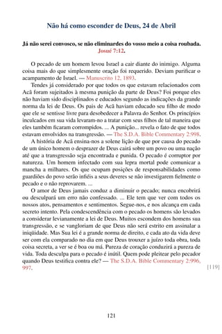 Não há como esconder de Deus, 24 de Abril

Já não serei convosco, se não eliminardes do vosso meio a coisa roubada.
                               Josué 7:12.

    O pecado de um homem levou Israel a cair diante do inimigo. Alguma
coisa mais do que simplesmente oração foi requerido. Deviam puriﬁcar o
acampamento de Israel. — Manuscrito 12, 1893.
    Tendes já considerado por que todos os que estavam relacionados com
Acã foram sujeitados à mesma punição da parte de Deus? Foi porque eles
não haviam sido disciplinados e educados segundo as indicações da grande
norma da lei de Deus. Os pais de Acã haviam educado seu ﬁlho de modo
que ele se sentisse livre para desobedecer a Palavra do Senhor. Os princípios
inculcados em sua vida levaram-no a tratar com seus ﬁlhos de tal maneira que
eles também ﬁcaram corrompidos. ... A punição... revela o fato de que todos
estavam envolvidos na transgressão. — The S.D.A. Bible Commentary 2:998.
    A história de Acã ensina-nos a solene lição de que por causa do pecado
de um único homem o desprazer de Deus cairá sobre um povo ou uma nação
até que a transgressão seja encontrada e punida. O pecado é corruptor por
natureza. Um homem infectado com sua lepra mortal pode comunicar a
mancha a milhares. Os que ocupam posições de responsabilidades como
guardiões do povo serão inﬁéis a seus deveres se não investigarem ﬁelmente o
pecado e o não reprovarem. ...
    O amor de Deus jamais conduz a diminuir o pecado; nunca encobrirá
ou desculpará um erro não confessado. ... Ele tem que ver com todos os
nossos atos, pensamentos e sentimentos. Segue-nos, e nos alcança em cada
secreto intento. Pela condescendência com o pecado os homens são levados
a considerar levianamente a lei de Deus. Muitos escondem dos homens sua
transgressão, e se vangloriam de que Deus não será estrito em assinalar a
iniqüidade. Mas Sua lei é a grande norma de direito, e cada ato da vida deve
ser com ela comparado no dia em que Deus trouxer a juízo toda obra, toda
coisa secreta, a ver se é boa ou má. Pureza de coração conduzirá a pureza de
vida. Toda desculpa para o pecado é inútil. Quem pode pleitear pelo pecador
quando Deus testiﬁca contra ele? — The S.D.A. Bible Commentary 2:996,
997.                                                                            [119]




                                    121
 