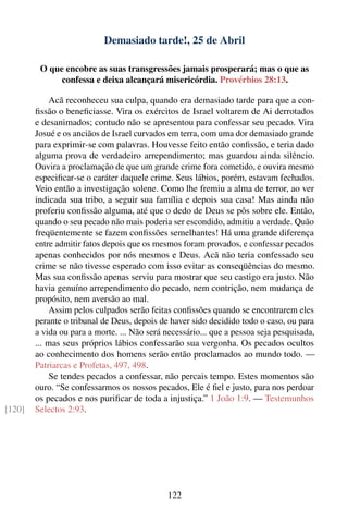 Demasiado tarde!, 25 de Abril

         O que encobre as suas transgressões jamais prosperará; mas o que as
              confessa e deixa alcançará misericórdia. Provérbios 28:13.

            Acã reconheceu sua culpa, quando era demasiado tarde para que a con-
        ﬁssão o beneﬁciasse. Vira os exércitos de Israel voltarem de Ai derrotados
        e desanimados; contudo não se apresentou para confessar seu pecado. Vira
        Josué e os anciãos de Israel curvados em terra, com uma dor demasiado grande
        para exprimir-se com palavras. Houvesse feito então conﬁssão, e teria dado
        alguma prova de verdadeiro arrependimento; mas guardou ainda silêncio.
        Ouvira a proclamação de que um grande crime fora cometido, e ouvira mesmo
        especiﬁcar-se o caráter daquele crime. Seus lábios, porém, estavam fechados.
        Veio então a investigação solene. Como lhe fremiu a alma de terror, ao ver
        indicada sua tribo, a seguir sua família e depois sua casa! Mas ainda não
        proferiu conﬁssão alguma, até que o dedo de Deus se pôs sobre ele. Então,
        quando o seu pecado não mais poderia ser escondido, admitiu a verdade. Quão
        freqüentemente se fazem conﬁssões semelhantes! Há uma grande diferença
        entre admitir fatos depois que os mesmos foram provados, e confessar pecados
        apenas conhecidos por nós mesmos e Deus. Acã não teria confessado seu
        crime se não tivesse esperado com isso evitar as conseqüências do mesmo.
        Mas sua conﬁssão apenas serviu para mostrar que seu castigo era justo. Não
        havia genuíno arrependimento do pecado, nem contrição, nem mudança de
        propósito, nem aversão ao mal.
            Assim pelos culpados serão feitas conﬁssões quando se encontrarem eles
        perante o tribunal de Deus, depois de haver sido decidido todo o caso, ou para
        a vida ou para a morte. ... Não será necessário... que a pessoa seja pesquisada,
        ... mas seus próprios lábios confessarão sua vergonha. Os pecados ocultos
        ao conhecimento dos homens serão então proclamados ao mundo todo. —
        Patriarcas e Profetas, 497, 498.
            Se tendes pecados a confessar, não percais tempo. Estes momentos são
        ouro. “Se confessarmos os nossos pecados, Ele é ﬁel e justo, para nos perdoar
        os pecados e nos puriﬁcar de toda a injustiça.” 1 João 1:9. — Testemunhos
[120]   Selectos 2:93.




                                             122
 