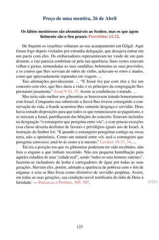 Preço de uma mentira, 26 de Abril

   Os lábios mentirosos são abomináveis ao Senhor, mas os que agem
              ﬁelmente são o Seu prazer. Provérbios 12:22.

    De Siquém os israelitas voltaram ao seu acampamento em Gilgal. Aqui
foram logo depois visitados por estranha delegação, que desejava entrar em
um pacto com eles. Os embaixadores representavam ter vindo de um país
distante, e isto parecia conﬁrmar-se pela sua aparência. Suas vestes estavam
velhas e gastas, remendadas as suas sandálias, bolorentas as suas provisões,
e os couros que lhes serviam de odres de vinho, achavam-se rotos e atados,
como que apressadamente reparados em viagem. ...
    Tais aﬁrmações prevaleceram. ... “E Josué fez paz com eles e fez um
concerto com eles, que lhes daria a vida; e os príncipes da congregação lhes
prestaram juramento.” Josué 9:14, 15. Assim se estabeleceu o tratado. ...
    Mas teria sido melhor aos gibeonitas se houvessem tratado honestamente
com Israel. Conquanto sua submissão a Jeová lhes tivesse conseguido a con-
servação da vida, a fraude acarretou-lhes somente desgraça e servidão. Deus
havia tomado disposições para que todos os que renunciassem ao paganismo, e
se unissem a Israel, partilhassem das bênçãos do concerto. Estavam incluídos
na designação “o estrangeiro que peregrina entre vós”, e com poucas exceções
essa classe deveria desfrutar de favores e privilégios iguais aos de Israel. A
instrução do Senhor foi: “E quando o estrangeiro peregrinar contigo na vossa
terra, não o oprimireis. Como um natural entre vós será o estrangeiro que
peregrina convosco; amá-lo-ás como a ti mesmo.” Levítico 19:33, 34. ...
    Tal era a posição em que os gibeonitas poderiam ter sido recebidos, não
fora o engano a que tinham recorrido. Não era pequena humilhação para
aqueles cidadãos de uma “cidade real”, sendo “todos os seus homens valentes”,
fazerem-se rachadores de lenha e carregadores de água por todas as suas
gerações. Haviam eles, porém, adotado a aparência de pobreza com o ﬁm de
enganar, e esta se lhes ﬁxou como distintivo de servidão perpétua. Assim,
em todas as suas gerações, sua condição servil testiﬁcaria do ódio de Deus à
falsidade. — Patriarcas e Profetas, 505, 507.                                    [121]




                                     123
 