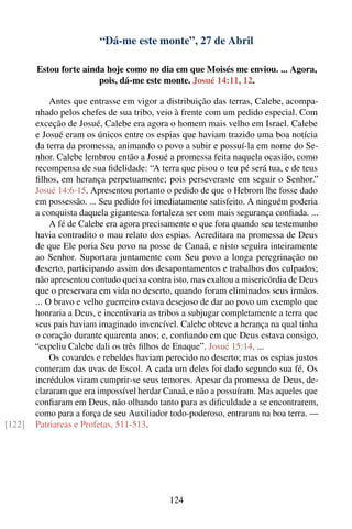 “Dá-me este monte”, 27 de Abril

        Estou forte ainda hoje como no dia em que Moisés me enviou. ... Agora,
                        pois, dá-me este monte. Josué 14:11, 12.

             Antes que entrasse em vigor a distribuição das terras, Calebe, acompa-
        nhado pelos chefes de sua tribo, veio à frente com um pedido especial. Com
        exceção de Josué, Calebe era agora o homem mais velho em Israel. Calebe
        e Josué eram os únicos entre os espias que haviam trazido uma boa notícia
        da terra da promessa, animando o povo a subir e possuí-la em nome do Se-
        nhor. Calebe lembrou então a Josué a promessa feita naquela ocasião, como
        recompensa de sua ﬁdelidade: “A terra que pisou o teu pé será tua, e de teus
        ﬁlhos, em herança perpetuamente; pois perseveraste em seguir o Senhor.”
        Josué 14:6-15. Apresentou portanto o pedido de que o Hebrom lhe fosse dado
        em possessão. ... Seu pedido foi imediatamente satisfeito. A ninguém poderia
        a conquista daquela gigantesca fortaleza ser com mais segurança conﬁada. ...
             A fé de Calebe era agora precisamente o que fora quando seu testemunho
        havia contradito o mau relato dos espias. Acreditara na promessa de Deus
        de que Ele poria Seu povo na posse de Canaã, e nisto seguira inteiramente
        ao Senhor. Suportara juntamente com Seu povo a longa peregrinação no
        deserto, participando assim dos desapontamentos e trabalhos dos culpados;
        não apresentou contudo queixa contra isto, mas exaltou a misericórdia de Deus
        que o preservara em vida no deserto, quando foram eliminados seus irmãos.
        ... O bravo e velho guerreiro estava desejoso de dar ao povo um exemplo que
        honraria a Deus, e incentivaria as tribos a subjugar completamente a terra que
        seus pais haviam imaginado invencível. Calebe obteve a herança na qual tinha
        o coração durante quarenta anos; e, conﬁando em que Deus estava consigo,
        “expeliu Calebe dali os três ﬁlhos de Enaque”. Josué 15:14. ...
             Os covardes e rebeldes haviam perecido no deserto; mas os espias justos
        comeram das uvas de Escol. A cada um deles foi dado segundo sua fé. Os
        incrédulos viram cumprir-se seus temores. Apesar da promessa de Deus, de-
        clararam que era impossível herdar Canaã, e não a possuíram. Mas aqueles que
        conﬁaram em Deus, não olhando tanto para as diﬁculdade a se encontrarem,
        como para a força de seu Auxiliador todo-poderoso, entraram na boa terra. —
[122]   Patriarcas e Profetas, 511-513.




                                             124
 