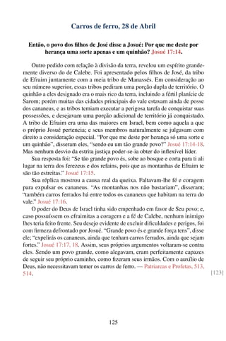 Carros de ferro, 28 de Abril

  Então, o povo dos ﬁlhos de José disse a Josué: Por que me deste por
        herança uma sorte apenas e um quinhão? Josué 17:14.

    Outro pedido com relação à divisão da terra, revelou um espírito grande-
mente diverso do de Calebe. Foi apresentado pelos ﬁlhos de José, da tribo
de Efraim juntamente com a meia tribo de Manassés. Em consideração ao
seu número superior, essas tribos pediram uma porção dupla de território. O
quinhão a eles designado era o mais rico da terra, incluindo a fértil planície de
Sarom; porém muitas das cidades principais do vale estavam ainda de posse
dos cananeus, e as tribos temiam executar a perigosa tarefa de conquistar suas
possessões, e desejavam uma porção adicional de território já conquistado.
A tribo de Efraim era uma das maiores em Israel, bem como aquela a que
o próprio Josué pertencia; e seus membros naturalmente se julgavam com
direito a consideração especial. “Por que me deste por herança só uma sorte e
um quinhão”, disseram eles, “sendo eu um tão grande povo?” Josué 17:14-18.
Mas nenhum desvio da estrita justiça poder-se-ia obter do inﬂexível líder.
    Sua resposta foi: “Se tão grande povo és, sobe ao bosque e corta para ti ali
lugar na terra dos ferezeus e dos refains, pois que as montanhas de Efraim te
são tão estreitas.” Josué 17:15.
    Sua réplica mostrou a causa real da queixa. Faltavam-lhe fé e coragem
para expulsar os cananeus. “As montanhas nos não bastariam”, disseram;
“também carros ferrados há entre todos os cananeus que habitam na terra do
vale.” Josué 17:16.
    O poder do Deus de Israel tinha sido empenhado em favor de Seu povo; e,
caso possuíssem os efraimitas a coragem e a fé de Calebe, nenhum inimigo
lhes teria feito frente. Seu desejo evidente de excluir diﬁculdades e perigos, foi
com ﬁrmeza defrontado por Josué. “Grande povo és e grande força tens”, disse
ele; “expelirás os cananeus, ainda que tenham carros ferrados, ainda que sejam
fortes.” Josué 17:17, 18. Assim, seus próprios argumentos voltaram-se contra
eles. Sendo um povo grande, como alegavam, eram perfeitamente capazes
de seguir seu próprio caminho, como ﬁzeram seus irmãos. Com o auxílio de
Deus, não necessitavam temer os carros de ferro. — Patriarcas e Profetas, 513,
514.                                                                                 [123]




                                      125
 
