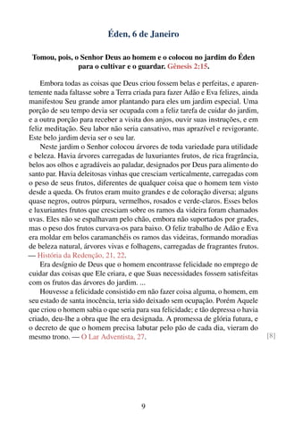 Éden, 6 de Janeiro

 Tomou, pois, o Senhor Deus ao homem e o colocou no jardim do Éden
               para o cultivar e o guardar. Gênesis 2:15.

    Embora todas as coisas que Deus criou fossem belas e perfeitas, e aparen-
temente nada faltasse sobre a Terra criada para fazer Adão e Eva felizes, ainda
manifestou Seu grande amor plantando para eles um jardim especial. Uma
porção de seu tempo devia ser ocupada com a feliz tarefa de cuidar do jardim,
e a outra porção para receber a visita dos anjos, ouvir suas instruções, e em
feliz meditação. Seu labor não seria cansativo, mas aprazível e revigorante.
Este belo jardim devia ser o seu lar.
    Neste jardim o Senhor colocou árvores de toda variedade para utilidade
e beleza. Havia árvores carregadas de luxuriantes frutos, de rica fragrância,
belos aos olhos e agradáveis ao paladar, designados por Deus para alimento do
santo par. Havia deleitosas vinhas que cresciam verticalmente, carregadas com
o peso de seus frutos, diferentes de qualquer coisa que o homem tem visto
desde a queda. Os frutos eram muito grandes e de coloração diversa; alguns
quase negros, outros púrpura, vermelhos, rosados e verde-claros. Esses belos
e luxuriantes frutos que cresciam sobre os ramos da videira foram chamados
uvas. Eles não se espalhavam pelo chão, embora não suportados por grades,
mas o peso dos frutos curvava-os para baixo. O feliz trabalho de Adão e Eva
era moldar em belos caramanchéis os ramos das videiras, formando moradias
de beleza natural, árvores vivas e folhagens, carregadas de fragrantes frutos.
— História da Redenção, 21, 22.
    Era desígnio de Deus que o homem encontrasse felicidade no emprego de
cuidar das coisas que Ele criara, e que Suas necessidades fossem satisfeitas
com os frutos das árvores do jardim. ...
    Houvesse a felicidade consistido em não fazer coisa alguma, o homem, em
seu estado de santa inocência, teria sido deixado sem ocupação. Porém Aquele
que criou o homem sabia o que seria para sua felicidade; e tão depressa o havia
criado, deu-lhe a obra que lhe era designada. A promessa de glória futura, e
o decreto de que o homem precisa labutar pelo pão de cada dia, vieram do
mesmo trono. — O Lar Adventista, 27.                                              [8]




                                      9
 
