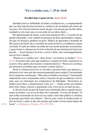 “Eu e a minha casa...”, 29 de Abril

                        Escolhei hoje a quem sirvais. Josué 24:15.

            Sentindo Josué as debilidades da idade a assaltarem-no, e compreendendo
        que sua obra logo deveria encerrar-se, encheu-se de ansiedade pelo futuro de
        seu povo. Foi com um interesse maior do que o de um pai que ele lhes falou,
        reunindo-se eles mais uma vez em redor de seu idoso chefe. ...
            Por determinação de Josué, a arca fora trazida de Silo. A ocasião foi de
        grande solenidade, e este símbolo da presença de Deus aprofundaria a impres-
        são que ele desejava produzir no povo. Depois de apresentar a bondade de
        Deus para com Israel, ele os convidou em nome de Jeová, a escolherem a quem
        serviriam. O culto aos ídolos era ainda até certo ponto praticado secretamente,
        e agora Josué se esforçou por levá-los à decisão de que baniriam de Israel este
        pecado. ... Josué desejava levá-los a servir a Deus, não constrangidamente,
        mas de livre vontade. ...
            “Porém eu e a minha casa”, disse Josué, “serviremos ao Senhor.” Josué
        24:15. O mesmo zelo santo que inspirava o coração do chefe, comunicou-se
        ao povo. Seus apelos provocaram a resposta decisiva: “Nunca nos aconteça
        que deixemos ao Senhor para servirmos a outros deuses.” ...
            Josué se esforçou por levar os ouvintes a pesarem bem suas palavras, e
        absterem-se de votos que não estariam preparados para cumprir. Com profundo
        fervor repetiram a declaração: “Não, antes ao Senhor serviremos.” Consentindo
        solenemente com o testemunho contra si mesmos de que escolheram a Jeová,
        mais uma vez reiteraram seu compromisso de ﬁdelidade: “Serviremos ao
        Senhor nosso Deus, e obedeceremos à Sua voz.” ... Tendo escrito um relatório
        deste feito solene, colocou-o juntamente com o livro da lei ao lado da arca. ...
            A obra de Josué em prol de Israel estava ﬁnalizada. Havia seguido inteira-
        mente ao Senhor; e no Livro de Deus ele é chamado: “O servo do Senhor.” O
        mais nobre testemunho em favor de seu caráter como líder público é a história
        da geração que fruíra seus labores: “Serviu, pois, Israel ao Senhor todos os
        dias de Josué, e todos os dias dos anciãos que ainda viveram muito depois de
[124]   Josué.” — Patriarcas e Profetas, 521, 523, 524.




                                             126
 