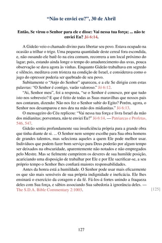 “Não te enviei eu?”, 30 de Abril

Então, Se virou o Senhor para ele e disse: Vai nessa tua força; ... não te
                         enviei Eu? Jó 6:14.

    A Gideão veio o chamado divino para libertar seu povo. Estava ocupado na
ocasião a trilhar o trigo. Uma pequena quantidade deste cereal fora escondida,
e, não ousando ele batê-lo na eira comum, recorrera a um local próximo do
lagar; pois, estando ainda longe o tempo do amadurecimento das uvas, pouca
observação se dava agora às vinhas. Enquanto Gideão trabalhava em segredo
e silêncio, meditava com tristeza na condição de Israel, e considerava como o
jugo do opressor poderia ser quebrado de seu povo.
    Subitamente o “Anjo do Senhor” apareceu, e a ele Se dirigiu com estas
palavras: “O Senhor é contigo, varão valoroso.” Jó 6:12.
    “Ai, Senhor meu”, foi a resposta, “se o Senhor é conosco, por que tudo
isto nos sobreveio? E que é feito de todas as Suas maravilhas que nossos pais
nos contaram, dizendo: Não nos fez o Senhor subir do Egito? Porém, agora, o
Senhor nos desamparou e nos deu na mão dos midianitas.” Jó 6:13.
    O mensageiro do Céu replicou: “Vai nessa tua força e livra Israel da mão
dos midianitas; porventura, não te enviei Eu?” Jó 6:14. — Patriarcas e Profetas,
546, 547.
    Gideão sentiu profundamente sua insuﬁciência própria para a grande obra
que tinha diante de si. ... O Senhor nem sempre escolhe para Sua obra homens
de grandes talentos, mas seleciona aqueles a quem Ele pode melhor usar.
Indivíduos que podem fazer bom serviço para Deus poderão por algum tempo
ser deixados na obscuridade, aparentemente não notados e não empregados
pelo Mestre. Mas se ﬁelmente cumprirem os deveres de sua humilde posição,
acariciando uma disposição de trabalhar por Ele e por Ele sacriﬁcar-se, a seu
próprio tempo o Senhor lhes conﬁará maiores responsabilidades.
    Antes da honra está a humildade. O Senhor pode usar mais eﬁcazmente
os que são mais sensíveis de sua própria indignidade e ineﬁcácia. Ele lhes
ensinará o exercício da coragem e da fé. Fá-los-á fortes unindo a fraqueza
deles com Sua força, e sábios associando Sua sabedoria à ignorância deles. —
The S.D.A. Bible Commentary 2:1003.                                                [125]




                                     127
 
