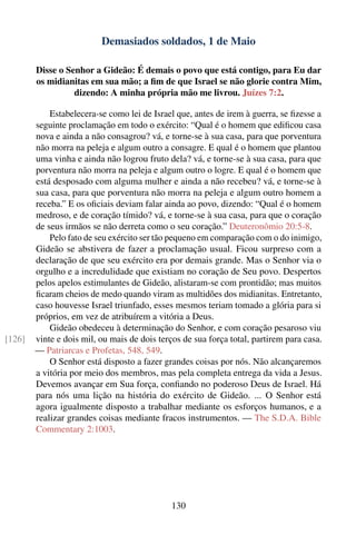 Demasiados soldados, 1 de Maio

        Disse o Senhor a Gideão: É demais o povo que está contigo, para Eu dar
        os midianitas em sua mão; a ﬁm de que Israel se não glorie contra Mim,
                  dizendo: A minha própria mão me livrou. Juízes 7:2.

            Estabelecera-se como lei de Israel que, antes de irem à guerra, se ﬁzesse a
        seguinte proclamação em todo o exército: “Qual é o homem que ediﬁcou casa
        nova e ainda a não consagrou? vá, e torne-se à sua casa, para que porventura
        não morra na peleja e algum outro a consagre. E qual é o homem que plantou
        uma vinha e ainda não logrou fruto dela? vá, e torne-se à sua casa, para que
        porventura não morra na peleja e algum outro o logre. E qual é o homem que
        está desposado com alguma mulher e ainda a não recebeu? vá, e torne-se à
        sua casa, para que porventura não morra na peleja e algum outro homem a
        receba.” E os oﬁciais deviam falar ainda ao povo, dizendo: “Qual é o homem
        medroso, e de coração tímido? vá, e torne-se à sua casa, para que o coração
        de seus irmãos se não derreta como o seu coração.” Deuteronômio 20:5-8.
            Pelo fato de seu exército ser tão pequeno em comparação com o do inimigo,
        Gideão se abstivera de fazer a proclamação usual. Ficou surpreso com a
        declaração de que seu exército era por demais grande. Mas o Senhor via o
        orgulho e a incredulidade que existiam no coração de Seu povo. Despertos
        pelos apelos estimulantes de Gideão, alistaram-se com prontidão; mas muitos
        ﬁcaram cheios de medo quando viram as multidões dos midianitas. Entretanto,
        caso houvesse Israel triunfado, esses mesmos teriam tomado a glória para si
        próprios, em vez de atribuírem a vitória a Deus.
            Gideão obedeceu à determinação do Senhor, e com coração pesaroso viu
[126]   vinte e dois mil, ou mais de dois terços de sua força total, partirem para casa.
        — Patriarcas e Profetas, 548, 549.
            O Senhor está disposto a fazer grandes coisas por nós. Não alcançaremos
        a vitória por meio dos membros, mas pela completa entrega da vida a Jesus.
        Devemos avançar em Sua força, conﬁando no poderoso Deus de Israel. Há
        para nós uma lição na história do exército de Gideão. ... O Senhor está
        agora igualmente disposto a trabalhar mediante os esforços humanos, e a
        realizar grandes coisas mediante fracos instrumentos. — The S.D.A. Bible
        Commentary 2:1003.




                                              130
 