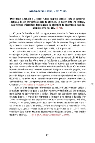 Ainda demasiados, 2 de Maio

Disse mais o Senhor a Gideão: Ainda há povo demais; faze-os descer às
águas, e ali tos provarei; aquele de quem Eu te disser: este irá contigo,
esse contigo irá; porém todo aquele de quem Eu te disser: este não irá
                      contigo, esse não irá. Jó 7:4.

    O povo foi levado ao lado da água, na expectativa de fazer um avanço
imediato ao inimigo. Alguns apressadamente tomaram um pouco de água na
mão e a beberam enquanto andavam; mas quase todos se curvaram sobre os
joelhos e comodamente beberam da superfície da corrente. Os que tomaram
água com as mãos foram apenas trezentos dentre os dez mil; todavia estes
foram escolhidos; a todo o resto foi permitido voltar para casa.
    O caráter muitas vezes é provado pelo meio mais simples. Aqueles que
em tempo de perigo estavam preocupados com suprir suas necessidades, não
eram os homens em quem se poderia conﬁar em uma emergência. O Senhor
não tem lugar em Sua obra para os indolentes e condescendentes consigo
mesmos. Os homens de Sua escolha foram os poucos que não permitiram
que suas necessidades os detivessem no desempenho do dever. Os trezentos
homens escolhidos não somente possuíam coragem e domínio próprio, mas
eram homens de fé. Não se haviam contaminado com a idolatria. Deus os
poderia dirigir, e por meio deles operar o livramento para Israel. O êxito não
depende do número. Deus pode livrar tanto com poucos como com muitos.
Ele é honrado nem tanto pelo grande número como pelo caráter daqueles que
O servem. — Patriarcas e Profetas, 549, 550.                                     [127]
    Todos os que desejarem ser soldados da cruz de Cristo devem cingir a
armadura e preparar-se para o conﬂito. Não se devem intimidar por ameaças,
nem deixar-se apavorar com o perigo. Devem ser cautelosos nos perigos,
embora ﬁrmes e bravos no enfrentar o inimigo e no travar a batalha por
Deus. A consagração dos seguidores de Cristo deve ser completa. Pai, mãe,
esposa, ﬁlhos, casas, terras, tudo, deve ser considerado secundário em relação
ao trabalho e à causa de Deus. Devem estar dispostos a conduzir-se com
paciência, alegria e prazer, onde quer que na providência de Deus forem
chamados para sofrer. Sua ﬁnal recompensa será partilhar com Cristo o trono
de glória imortal. — The S.D.A. Bible Commentary 2:1003.




                                    131
 