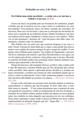 Seduzido ao erro, 3 de Maio

           Fez Gideão uma estola sacerdotal; ... a estola veio a ser um laço a
                           Gideão e à sua casa. Jó 8:27.

            O povo de Israel, em gratidão pelo seu livramento dos midianitas, propôs
        a Gideão que ele se tornasse seu rei, e que o trono se conﬁrmasse aos seus
        descendentes. Essa proposta estava em direta violação dos princípios da
        teocracia. Deus era o rei de Israel, e para este a colocação de um homem no
        trono seria a rejeição de seu Soberano divino. Gideão reconheceu este fato;
        sua resposta mostra quão verdadeiros e nobres eram os seus intuitos. “Sobre
        vós eu não dominarei”, declarou ele, “nem tão pouco meu ﬁlho sobre vós
        dominará; o Senhor sobre vós dominará.”
            Mas Gideão caiu em outro erro, que acarretou desgraça à sua casa e a
        todo o Israel. O perigo de inatividade que se segue a uma grande luta acha-se
        muitas vezes repleto de maiores perigos do que o tempo de conﬂito. A este
        perigo estava Gideão agora exposto. Um espírito de inquietação o possuiu.
        Até ali se contentara com realizar o que Deus lhe determinava; mas agora, em
        vez de esperar guia divina, começou a fazer planos por si mesmo. Havendo
        os exércitos do Senhor ganho uma assinalada vitória, Satanás redobrara seus
        esforços para transtornar a obra de Deus. ...
            Porque lhe houvesse sido mandado oferecer sacrifício sobre a pedra onde
        o anjo lhe aparecera, concluiu Gideão que ele fora designado para oﬁciar
        como sacerdote. Sem esperar a aprovação divina, decidiu-se a arranjar um
[128]   lugar conveniente, e instituir um sistema de culto semelhante àquele que se
        levava a efeito no tabernáculo. Com o forte sentimento popular a seu favor,
        não encontrou diﬁculdade ao executar seus planos. — Patriarcas e Profetas,
        555, 556.
            Os que estão colocados nas posições mais elevadas podem-se extraviar,
        especialmente se sentirem que não há perigo. O mais sábio erra; o mais
        forte torna-se cansado. ... É um solene pensamento que a remoção de uma
        salvaguarda da consciência, a falha no cumprimento de uma boa resolução, a
        formação de um hábito errôneo, podem resultar não apenas em nossa própria
        ruína, mas também na ruína daqueles que puseram em nós sua conﬁança.
        Nossa única segurança é seguir aonde os passos do Mestre nos levar, conﬁar
        implicitamente na proteção dAquele que diz: “Segue-Me.” — The S.D.A.
        Bible Commentary 2:1004, 1005.




                                            132
 