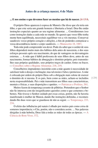 Antes de a criança nascer, 4 de Maio

... E nos ensine o que devemos fazer ao menino que há de nascer. Jó 13:8.

    O próprio Deus apareceu à esposa de Manoá e lhe disse que ela teria um
ﬁlho, e que este seria um grande homem e libertaria a Israel. Deu-lhe então
instruções especiais quanto ao seu regime alimentar. ... Consideremos isso
como instruções dadas a cada mãe no mundo. Se quereis que vosso ﬁlho tenha
mente bem equilibrada, necessitais equilibrar-vos a vós mesmas. Conservai
saudáveis vosso próprio coração e afeições, a ﬁm de poderdes comunicar a
vossa descendência mente e corpo saudáveis. — Manuscrito 18, 1887.
    Toda mãe pode compreender seu dever. Pode ela saber que o caráter de seus
ﬁlhos dependerá muito mais dos hábitos dela antes de nascerem, e dos seus
esforços pessoais após seu nascimento, do que de vantagens ou desvantagens
externas. ... A mãe que é hábil professora de seus ﬁlhos deve, antes de seu
nascimento, formar hábitos de abnegação e domínio próprio; pois transmite-
lhes suas próprias qualidades, seus próprios traços de caráter, fortes ou fracos.
— Conselhos sobre o Regime Alimentar, 218, 219.
    Conselheiros imprudentes insistirão com a mãe quanto à necessidade de
satisfazer todo o desejo e inclinação; mas tal ensino é falso e pernicioso. A mãe
é colocada por ordem do próprio Deus sob a obrigação mais solene de exercer
o domínio de si mesma. E os pais, bem como as mães, acham-se incluídos              [129]
nesta responsabilidade. Pai e mãe transmitem aos ﬁlhos suas características,
mentais e físicas, e suas disposições e apetites. — Patriarcas e Profetas, 561.
    Muitos fazem da temperança assunto de pilhérias. Pretendem que o Senhor
não Se interessa com tão insigniﬁcantes questões como o que comemos e be-
bemos. Não tivesse o Senhor cuidado por essas coisas, porém, não Se haveria
manifestado à mulher de Manoá, dando-lhe instruções deﬁnidas, e recomen-
dando-lhe duas vezes que se guardasse de não as seguir. — Temperança, 233,
234.
    O efeito das inﬂuências pré-natais é olhado por muitos pais como coisa de
somenos importância; o Céu, porém, não o considera assim. ... Nas palavras
dirigidas à mãe hebréia, Deus fala a todas as mães de todas as épocas. — A
Ciência do Bom Viver, 372.




                                      133
 