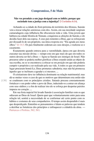 Compromisso, 5 de Maio

            Não vos prendais a um jugo desigual com os inﬁéis; porque que
              sociedade tem a justiça com a injustiça? 2 Coríntios 6:14.

            Achando-se a cidade de Zorá próxima do território dos ﬁlisteus, Sansão
        veio a travar relações amistosas com eles. Assim, em sua mocidade surgiram
        camaradagens cuja inﬂuência lhe obscureceu toda a vida. Uma jovem que
        habitava na cidade ﬁlistéia de Timnate, conquistou as afeições de Sansão, e ele
        decidiu fazer dela sua esposa. A seus pais tementes a Deus, que se esforçavam
        por dissuadi-lo de seu propósito, sua única resposta era: “Ela agrada aos meus
        olhos.” Jó 14:3. Os pais ﬁnalmente cederam aos seus desejos, e realizou-se o
        casamento.
            Exatamente quando entrava para a varonilidade, época em que deveria
        executar sua missão divina — tempo este em que mais do que em todos os
        outros deveria ser ﬁel a Deus — ligou-se Sansão aos inimigos de Israel. Não
        procurou saber se poderia melhor gloriﬁcar a Deus estando unido ao objeto de
        sua escolha, ou se se encontrava a colocar-se em posição em que não poderia
        cumprir o propósito a ser realizado pela sua vida. A todos os que em primeiro
        lugar procuram honrá-Lo, Deus prometeu sabedoria; mas não há promessa
        àqueles que se inclinam a agradar a si mesmos. ...
            O cristianismo deve ter inﬂuência dominante na relação matrimonial; mas
        dá-se muitas vezes o caso de que os motivos que determinam esta união não
[130]   se coadunam com os princípios cristãos. Satanás procura constantemente
        fortalecer o seu poder sobre o povo de Deus, induzindo-os a entrar em aliança
        com seus súditos; e a ﬁm de realizar isto ele se esforça por despertar paixões
        impuras no coração. ...
            Em sua festa nupcial foi levado Sansão à associação familiar com os que
        odiavam ao Deus de Israel. Quem quer que voluntariamente entre para uma
        relação tal, sentirá a necessidade de se conformar até certo ponto com os
        hábitos e costumes de seus companheiros. O tempo assim despendido é mais
        que desperdiçado. Entretêm-se pensamentos e falam-se palavras que tendem
        a derribar as fortalezas dos princípios e enfraquecer a cidadela da alma. —
        Patriarcas e Profetas, 562, 563.




                                             134
 