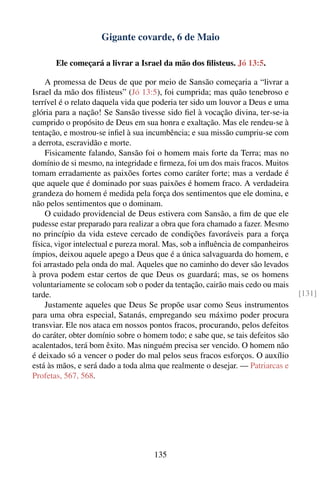 Gigante covarde, 6 de Maio

       Ele começará a livrar a Israel da mão dos ﬁlisteus. Jó 13:5.

    A promessa de Deus de que por meio de Sansão começaria a “livrar a
Israel da mão dos ﬁlisteus” (Jó 13:5), foi cumprida; mas quão tenebroso e
terrível é o relato daquela vida que poderia ter sido um louvor a Deus e uma
glória para a nação! Se Sansão tivesse sido ﬁel à vocação divina, ter-se-ia
cumprido o propósito de Deus em sua honra e exaltação. Mas ele rendeu-se à
tentação, e mostrou-se inﬁel à sua incumbência; e sua missão cumpriu-se com
a derrota, escravidão e morte.
    Fisicamente falando, Sansão foi o homem mais forte da Terra; mas no
domínio de si mesmo, na integridade e ﬁrmeza, foi um dos mais fracos. Muitos
tomam erradamente as paixões fortes como caráter forte; mas a verdade é
que aquele que é dominado por suas paixões é homem fraco. A verdadeira
grandeza do homem é medida pela força dos sentimentos que ele domina, e
não pelos sentimentos que o dominam.
    O cuidado providencial de Deus estivera com Sansão, a ﬁm de que ele
pudesse estar preparado para realizar a obra que fora chamado a fazer. Mesmo
no princípio da vida esteve cercado de condições favoráveis para a força
física, vigor intelectual e pureza moral. Mas, sob a inﬂuência de companheiros
ímpios, deixou aquele apego a Deus que é a única salvaguarda do homem, e
foi arrastado pela onda do mal. Aqueles que no caminho do dever são levados
à prova podem estar certos de que Deus os guardará; mas, se os homens
voluntariamente se colocam sob o poder da tentação, cairão mais cedo ou mais
tarde.                                                                           [131]
    Justamente aqueles que Deus Se propõe usar como Seus instrumentos
para uma obra especial, Satanás, empregando seu máximo poder procura
transviar. Ele nos ataca em nossos pontos fracos, procurando, pelos defeitos
do caráter, obter domínio sobre o homem todo; e sabe que, se tais defeitos são
acalentados, terá bom êxito. Mas ninguém precisa ser vencido. O homem não
é deixado só a vencer o poder do mal pelos seus fracos esforços. O auxílio
está às mãos, e será dado a toda alma que realmente o desejar. — Patriarcas e
Profetas, 567, 568.




                                     135
 