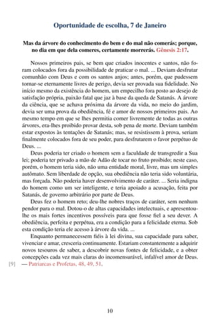 Oportunidade de escolha, 7 de Janeiro

      Mas da árvore do conhecimento do bem e do mal não comerás; porque,
        no dia em que dela comeres, certamente morrerás. Gênesis 2:17.

           Nossos primeiros pais, se bem que criados inocentes e santos, não fo-
      ram colocados fora da possibilidade de praticar o mal. ... Deviam desfrutar
      comunhão com Deus e com os santos anjos; antes, porém, que pudessem
      tornar-se eternamente livres de perigo, devia ser provada sua ﬁdelidade. No
      início mesmo da existência do homem, um empecilho fora posto ao desejo de
      satisfação própria, paixão fatal que jaz à base da queda de Satanás. A árvore
      da ciência, que se achava próxima da árvore da vida, no meio do jardim,
      devia ser uma prova da obediência, fé e amor de nossos primeiros pais. Ao
      mesmo tempo em que se lhes permitia comer livremente de todas as outras
      árvores, era-lhes proibido provar desta, sob pena de morte. Deviam também
      estar expostos às tentações de Satanás; mas, se resistissem à prova, seriam
      ﬁnalmente colocados fora de seu poder, para desfrutarem o favor perpétuo de
      Deus. ...
           Deus poderia ter criado o homem sem a faculdade de transgredir a Sua
      lei; poderia ter privado a mão de Adão de tocar no fruto proibido; neste caso,
      porém, o homem teria sido, não uma entidade moral, livre, mas um simples
      autômato. Sem liberdade de opção, sua obediência não teria sido voluntária,
      mas forçada. Não poderia haver desenvolvimento de caráter. ... Seria indigna
      do homem como um ser inteligente, e teria apoiado a acusação, feita por
      Satanás, de governo arbitrário por parte de Deus.
           Deus fez o homem reto; deu-lhe nobres traços de caráter, sem nenhum
      pendor para o mal. Dotou-o de altas capacidades intelectuais, e apresentou-
      lhe os mais fortes incentivos possíveis para que fosse ﬁel a seu dever. A
      obediência, perfeita e perpétua, era a condição para a felicidade eterna. Sob
      esta condição teria ele acesso à árvore da vida. ...
           Enquanto permanecessem ﬁéis à lei divina, sua capacidade para saber,
      vivenciar e amar, cresceria continuamente. Estariam constantemente a adquirir
      novos tesouros de saber, a descobrir novas fontes de felicidade, e a obter
      concepções cada vez mais claras do incomensurável, infalível amor de Deus.
[9]   — Patriarcas e Profetas, 48, 49, 51.




                                           10
 