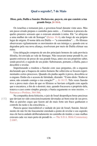 Qual o segredo?, 7 de Maio

        Disse, pois, Dalila a Sansão: Declara-me, peço-te, em que consiste a tua
                                  grande força. Jó 16:6.

            Os israelitas o tornaram juiz, e governou Israel durante vinte anos. Mas
        um passo errado prepara o caminho para outro. ... Continuou à procura da-
        queles prazeres sensuais que o estavam atraindo à ruína. Ele “se afeiçoou
        a uma mulher do vale de Soreque” (Juízes 16:4), não longe de seu próprio
        lugar de origem. O nome dela era Dalila — “a consumidora”. ... Os ﬁlisteus
        observavam vigilantemente os movimentos de seu inimigo; e, quando este se
        degradou pela sua nova aliança, resolveram por meio de Dalila efetuar sua
        ruína.
            Uma delegação composta de um dos principais homens de cada província
        ﬁlistéia, foi enviada ao vale de Soreque. Não ousavam tentar prendê-lo, en-
        quanto estivesse de posse de sua grande força, antes era seu propósito saber,
        sendo possível, o segredo de seu poder. Subornaram, portanto, a Dalila, para o
        descobrir e revelar.
            Importunando a traidora a Sansão com suas perguntas, ele a enganou
        declarando que a fraqueza de outros homens lhe sobreviria se fossem experi-
        mentados certos processos. Quando ela punha aquilo à prova, descobria-se
        o engano. Então ela o acusou de falsidade, dizendo: “Como dirás: Tenho-te
        amor, não estando comigo o teu coração?” ... Jó 16:15. Três vezes Sansão
        teve a prova mais clara de que os ﬁlisteus se haviam coligado com aquela
        que o encantava, a ﬁm de o destruir; mas, quando fracassava o propósito dela,
        tratava o caso como simples gracejo, e bania cegamente os seus receios. —
        Patriarcas e Profetas, 564-566.
            Na companhia desta feiticeira, o juiz de Israel desperdiçou horas preciosas
[132]   que deviam ter sido conscienciosamente devotadas ao bem-estar de seu povo.
        Mas as paixões cegas que fazem até do mais forte um fraco ganharam o
        controle da razão e da consciência. ...
            Parecia quase inacreditável a vaidade do juiz de Israel, Sansão. Inicial-
        mente ele não foi tão loucamente enredado a ponto de revelar o seu segredo;
        mas ele havia andado deliberadamente no caminho do traidor, e suas malhas
        estavam cada vez mais perto de prendê-lo. — The S.D.A. Bible Commentary
        2:1007.




                                             136
 