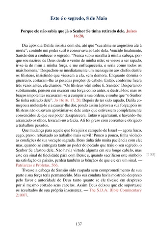 Este é o segredo, 8 de Maio

   Porque ele não sabia que já o Senhor Se tinha retirado dele. Juízes
                                 16:20.

    Dia após dia Dalila insistia com ele, até que “sua alma se angustiou até à
morte”; contudo um poder sutil o conservava ao lado dela. Vencido ﬁnalmente,
Sansão deu a conhecer o segredo: “Nunca subiu navalha à minha cabeça, por-
que sou nazireu de Deus desde o ventre de minha mãe; se viesse a ser rapado,
ir-se-ia de mim a minha força, e me enfraqueceria, e seria como todos os
mais homens.” Despachou-se imediatamente um mensageiro aos chefes dentre
os ﬁlisteus, insistindo que viessem a ela, sem demora. Enquanto dormia o
guerreiro, cortaram-lhe as pesadas porções de cabelo. Então, conforme ﬁzera
três vezes antes, ela chamou: “Os ﬁlisteus vêm sobre ti, Sansão.” Despertando
subitamente, pensou em exercer sua força como antes, e destruí-los; mas os
braços impotentes recusaram-se a cumprir a sua ordem, e soube que “o Senhor
Se tinha retirado dele”. Jó 16:16, 17, 20. Depois de ter sido rapado, Dalila co-
meçou a molestá-lo e a causar-lhe dor, pondo assim à prova a sua força; pois os
ﬁlisteus não ousavam aproximar-se dele antes que estivessem completamente
convencidos de que seu poder desaparecera. Então o agarraram, e havendo-lhe
arrancado os olhos, levaram-no a Gaza. Ali foi preso com correntes e obrigado
a trabalhos pesados.
    Que mudança para aquele que fora juiz e campeão de Israel — agora fraco,
cego, preso, rebaixado ao trabalho mais servil! Pouco a pouco, tinha violado
as condições de sua vocação sagrada. Deus tinha tido muita paciência com ele;
mas, quando se entregara tanto ao poder do pecado que traiu o seu segredo, o
Senhor Se afastou dele. Não havia virtude alguma em seu longo cabelo, mas
este era sinal de ﬁdelidade para com Deus; e, quando sacriﬁcou este símbolo        [133]
na satisfação da paixão, perdeu também as bênçãos de que ele era um sinal. —
Patriarcas e Profetas, 566.
    Tivesse a cabeça de Sansão sido raspada sem comprometimento de sua
parte e sua força teria permanecido. Mas sua conduta havia mostrado desprezo
pelo favor e autoridade de Deus tanto quanto se ele tivesse em desprezo
por si mesmo cortado seus cabelos. Assim Deus deixou que ele suportasse
os resultados de sua própria insensatez. — The S.D.A. Bible Commentary
2:1007.




                                     137
 