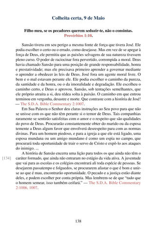 Colheita certa, 9 de Maio

             Filho meu, se os pecadores querem seduzir-te, não o consintas.
                                   Provérbios 1:10.

            Sansão tivera em seu perigo a mesma fonte de força que tivera José. Ele
        podia escolher o certo ou o errado, como desejasse. Mas em vez de se apegar à
        força de Deus, ele permitiu que as paixões selvagens de sua natureza tivessem
        pleno curso. O poder de raciocinar fora pervertido, corrompida a moral. Deus
        havia chamado Sansão para uma posição de grande responsabilidade, honra
        e prestatividade; mas ele precisava primeiro aprender a governar mediante
        o aprender a obedecer às leis de Deus. José fora um agente moral livre. O
        bem e o mal estavam perante ele. Ele podia escolher o caminho da pureza,
        da santidade e da honra, ou o da imoralidade e degradação. Ele escolheu o
        caminho certo, e Deus o aprovou. Sansão, sob tentações semelhantes, que
        ele próprio atraíra a si, deu rédea solta à paixão. O caminho em que entrou
        terminou em vergonha, desastre e morte. Que contraste com a história de José!
        — The S.D.A. Bible Commentary 2:1007.
            Em Sua Palavra o Senhor deu claras instruções ao Seu povo para que não
        se unisse com os que não têm perante si o temor de Deus. Tais companhias
        raramente se sentirão satisfeitas com o amor e o respeito que são qualidades
        do povo de Deus. Procurarão constantemente obter do marido ou da esposa
        temente a Deus algum favor que envolverá desrespeito para com as normas
        divinas. Para um homem piedoso, e para a igreja a que ele está ligado, uma
        esposa mundana ou um amigo mundano é como um espia no campo, que
        procurará toda oportunidade de trair o servo de Cristo e expô-lo aos ataques
        do inimigo. ...
            A história de Sansão encerra uma lição para todos os que ainda não têm o
[134]   caráter formado, que ainda não entraram no estágio da vida ativa. A juventude
        que vai para as escolas e os colégios encontrará ali toda espécie de pessoas. Se
        desejarem passatempo e folguedos, se procurarem afastar o que é bom e unir-
        se ao que é mau, encontrarão oportunidade. O pecado e a justiça estão diante
        deles, e podem escolher por conta própria. Mas lembrem-se de que “tudo que
        o homem semear, isso também ceifará.” — The S.D.A. Bible Commentary
        2:1006, 1007.




                                              138
 