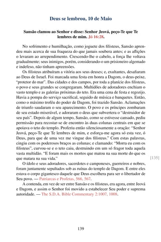 Deus se lembrou, 10 de Maio

    Sansão clamou ao Senhor e disse: Senhor Jeová, peço-Te que Te
                     lembres de mim. Jó 16:28.

    No sofrimento e humilhação, como joguete dos ﬁlisteus, Sansão apren-
deu mais acerca de sua fraqueza do que jamais soubera antes; e as aﬂições
o levaram ao arrependimento. Crescendo-lhe o cabelo, a força lhe voltava
gradualmente; seus inimigos, porém, considerando-o um prisioneiro algemado
e indefeso, não tinham apreensões.
    Os ﬁlisteus atribuíram a vitória aos seus deuses; e, exultantes, desaﬁaram
ao Deus de Israel. Foi marcada uma festa em honra a Dagom, o deus-peixe,
“protetor do mar”. Das cidades e dos campos, por toda a planície dos ﬁlisteus,
o povo e seus grandes se congregaram. Multidões de adoradores enchiam o
vasto templo e as galerias próximas do teto. Era uma cena de festa e regozijo.
Havia a pompa do serviço sacriﬁcal, seguido de música e banquetes. Então,
como o máximo troféu do poder de Dagom, foi trazido Sansão. Aclamações
de triunfo saudaram o seu aparecimento. O povo e os príncipes zombaram
de seu estado miserável, e adoraram o deus que subvertera o “destruidor de
seu país”. Depois de algum tempo, Sansão, como se estivesse cansado, pediu
permissão para recostar-se de encontro às duas colunas centrais em que se
apoiava o teto do templo. Proferiu então silenciosamente a oração: “Senhor
Jeová, peço-Te que Te lembres de mim, e esforça-me agora só esta vez, ó
Deus, para que de uma vez me vingue dos ﬁlisteus.” Com estas palavras,
cingiu com os poderosos braços as colunas; e clamando: “Morra eu com os
ﬁlisteus”, curvou-se e o teto caiu, destruindo em um só fragor toda aquela
vasta multidão. “E foram mais os mortos que matou na sua morte do que os
que matara na sua vida.”                                                           [135]
    O ídolo e seus adoradores, sacerdotes e camponeses, guerreiros e nobres,
foram juntamente sepultados sob as ruínas do templo de Dagom. E entre eles
estava o corpo gigantesco daquele que Deus escolhera para ser o libertador de
Seu povo. — Patriarcas e Profetas, 566, 567.
    A contenda, em vez de ser entre Sansão e os ﬁlisteus, era agora, entre Jeová
e Dagom, e assim o Senhor foi movido a estabelecer Seu poder e suprema
autoridade. — The S.D.A. Bible Commentary 2:1007, 1008.




                                      139
 
