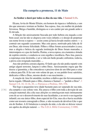 Ela cumpriu a promessa, 11 de Maio

            Ao Senhor o darei por todos os dias da sua vida. 1 Samuel 1:11.

            Elcana, levita do Monte Efraim, era homem de riqueza e inﬂuência, e um
        dos que amavam e temiam ao Senhor. Sua esposa, Ana, era mulher de piedade
        fervorosa. Meiga e humilde, distinguia-se o seu caráter por um grande ardor e
        fé elevada.
            A bênção tão ansiosamente buscada por todo hebreu era negada a este
        bom casal; seu lar não se alegrava com vozes infantis; e o desejo de perpetuar
        seu nome levou o esposo — assim como já havia levado muitos outros — a
        contrair um segundo casamento. Mas este passo, motivado pela falta de fé
        em Deus, não trouxe felicidade. Filhos e ﬁlhas foram acrescentados à casa;
        mas a alegria e beleza da sagrada instituição de Deus foram mareadas, e
        interrompera-se a paz da família. Penina, a nova esposa, era ciumenta e dotada
        de espírito estreito, e conduzia-se com orgulho e insolência. Para Ana, parecia
        a esperança estar destruída, e ser a vida um fardo pesado; enfrentou, todavia,
        a prova com resignada mansidão. ...
            Ana não proferiu censura alguma. O fardo que ela não podia repartir com
        amigo algum terrestre, lançou-o sobre Deus. Ansiosamente rogou que lhe
        tirasse a ignomínia, e lhe concedesse o precioso dom de um ﬁlho para o criar
        e educar para Ele. E fez um voto solene de que, se seu pedido fosse satisfeito,
        dedicaria o ﬁlho a Deus, mesmo desde o seu nascimento. ...
            A oração de Ana foi atendida; recebeu a dádiva que tão fervorosamente
        havia rogado. Olhando para o ﬁlho, chamou-o Samuel — “pedido a Deus”. 1
        Samuel 1:8, 10, 14-16, 20. — Patriarcas e Profetas, 569, 570.
            Tão logo o pequenino teve idade bastante para ser separado de sua mãe,
[136]   ela cumpriu o seu solene voto. Ela amava o ﬁlho com toda a devoção de um
        coração maternal; dia a dia suas afeições se entrelaçavam mais intimamente
        com ele ao ver o desenvolvimento de suas faculdades, e ao ouvir o seu tagarelar
        infantil; era seu único ﬁlho, dom especial do Céu; mas ela o havia recebido
        como um tesouro consagrado a Deus, e não recuaria de devolver-Lhe o que
        era do Senhor. A fé fortaleceu o coração da mãe, e ela não se deixou vencer
        aos apelos da afeição natural. — The S.D.A. Bible Commentary 2:1008.




                                             140
 