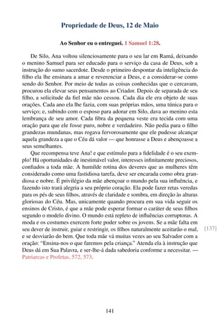 Propriedade de Deus, 12 de Maio

                 Ao Senhor eu o entreguei. 1 Samuel 1:28.

    De Silo, Ana voltou silenciosamente para o seu lar em Ramá, deixando
o menino Samuel para ser educado para o serviço da casa de Deus, sob a
instrução do sumo sacerdote. Desde o primeiro despontar da inteligência do
ﬁlho ela lhe ensinara a amar e reverenciar a Deus, e a considerar-se como
sendo do Senhor. Por meio de todas as coisas conhecidas que o cercavam,
procurou ela elevar seus pensamentos ao Criador. Depois de separada de seu
ﬁlho, a solicitude da ﬁel mãe não cessou. Cada dia ele era objeto de suas
orações. Cada ano ela lhe fazia, com suas próprias mãos, uma túnica para o
serviço; e, subindo com o esposo para adorar em Silo, dava ao menino esta
lembrança de seu amor. Cada ﬁbra da pequena veste era tecida com uma
oração para que ele fosse puro, nobre e verdadeiro. Não pedia para o ﬁlho
grandezas mundanas, mas rogava fervorosamente que ele pudesse alcançar
aquela grandeza a que o Céu dá valor — que honrasse a Deus e abençoasse a
seus semelhantes.
    Que recompensa teve Ana! e que estímulo para a ﬁdelidade é o seu exem-
plo! Há oportunidades de inestimável valor, interesses inﬁnitamente preciosos,
conﬁados a toda mãe. A humilde rotina dos deveres que as mulheres têm
considerado como uma fastidiosa tarefa, deve ser encarada como obra gran-
diosa e nobre. É privilégio da mãe abençoar o mundo pela sua inﬂuência, e
fazendo isto trará alegria a seu próprio coração. Ela pode fazer retas veredas
para os pés de seus ﬁlhos, através de claridade e sombra, em direção às alturas
gloriosas do Céu. Mas, unicamente quando procura em sua vida seguir os
ensinos de Cristo, é que a mãe pode esperar formar o caráter de seus ﬁlhos
segundo o modelo divino. O mundo está repleto de inﬂuências corruptoras. A
moda e os costumes exercem forte poder sobre os jovens. Se a mãe falta em
seu dever de instruir, guiar e restringir, os ﬁlhos naturalmente aceitarão o mal,   [137]
e se desviarão do bem. Que toda mãe vá muitas vezes ao seu Salvador com a
oração: “Ensina-nos o que faremos pela criança.” Atenda ela à instrução que
Deus dá em Sua Palavra, e ser-lhe-á dada sabedoria conforme a necessitar. —
Patriarcas e Profetas, 572, 573.




                                      141
 