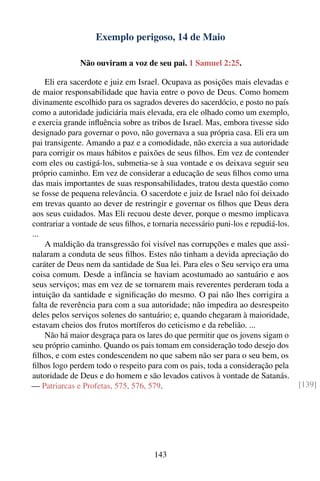 Exemplo perigoso, 14 de Maio

               Não ouviram a voz de seu pai. 1 Samuel 2:25.

    Eli era sacerdote e juiz em Israel. Ocupava as posições mais elevadas e
de maior responsabilidade que havia entre o povo de Deus. Como homem
divinamente escolhido para os sagrados deveres do sacerdócio, e posto no país
como a autoridade judiciária mais elevada, era ele olhado como um exemplo,
e exercia grande inﬂuência sobre as tribos de Israel. Mas, embora tivesse sido
designado para governar o povo, não governava a sua própria casa. Eli era um
pai transigente. Amando a paz e a comodidade, não exercia a sua autoridade
para corrigir os maus hábitos e paixões de seus ﬁlhos. Em vez de contender
com eles ou castigá-los, submetia-se à sua vontade e os deixava seguir seu
próprio caminho. Em vez de considerar a educação de seus ﬁlhos como uma
das mais importantes de suas responsabilidades, tratou desta questão como
se fosse de pequena relevância. O sacerdote e juiz de Israel não foi deixado
em trevas quanto ao dever de restringir e governar os ﬁlhos que Deus dera
aos seus cuidados. Mas Eli recuou deste dever, porque o mesmo implicava
contrariar a vontade de seus ﬁlhos, e tornaria necessário puni-los e repudiá-los.
...
    A maldição da transgressão foi visível nas corrupções e males que assi-
nalaram a conduta de seus ﬁlhos. Estes não tinham a devida apreciação do
caráter de Deus nem da santidade de Sua lei. Para eles o Seu serviço era uma
coisa comum. Desde a infância se haviam acostumado ao santuário e aos
seus serviços; mas em vez de se tornarem mais reverentes perderam toda a
intuição da santidade e signiﬁcação do mesmo. O pai não lhes corrigira a
falta de reverência para com a sua autoridade; não impedira ao desrespeito
deles pelos serviços solenes do santuário; e, quando chegaram à maioridade,
estavam cheios dos frutos mortíferos do ceticismo e da rebelião. ...
    Não há maior desgraça para os lares do que permitir que os jovens sigam o
seu próprio caminho. Quando os pais tomam em consideração todo desejo dos
ﬁlhos, e com estes condescendem no que sabem não ser para o seu bem, os
ﬁlhos logo perdem todo o respeito para com os pais, toda a consideração pela
autoridade de Deus e do homem e são levados cativos à vontade de Satanás.
— Patriarcas e Profetas, 575, 576, 579.                                             [139]




                                      143
 