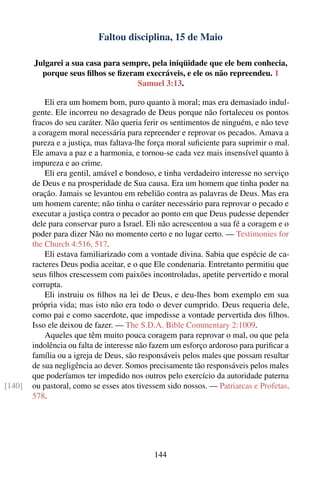 Faltou disciplina, 15 de Maio

        Julgarei a sua casa para sempre, pela iniqüidade que ele bem conhecia,
          porque seus ﬁlhos se ﬁzeram execráveis, e ele os não repreendeu. 1
                                    Samuel 3:13.

            Eli era um homem bom, puro quanto à moral; mas era demasiado indul-
        gente. Ele incorreu no desagrado de Deus porque não fortaleceu os pontos
        fracos do seu caráter. Não queria ferir os sentimentos de ninguém, e não teve
        a coragem moral necessária para repreender e reprovar os pecados. Amava a
        pureza e a justiça, mas faltava-lhe força moral suﬁciente para suprimir o mal.
        Ele amava a paz e a harmonia, e tornou-se cada vez mais insensível quanto à
        impureza e ao crime.
            Eli era gentil, amável e bondoso, e tinha verdadeiro interesse no serviço
        de Deus e na prosperidade de Sua causa. Era um homem que tinha poder na
        oração. Jamais se levantou em rebelião contra as palavras de Deus. Mas era
        um homem carente; não tinha o caráter necessário para reprovar o pecado e
        executar a justiça contra o pecador ao ponto em que Deus pudesse depender
        dele para conservar puro a Israel. Eli não acrescentou a sua fé a coragem e o
        poder para dizer Não no momento certo e no lugar certo. — Testimonies for
        the Church 4:516, 517.
            Eli estava familiarizado com a vontade divina. Sabia que espécie de ca-
        racteres Deus podia aceitar, e o que Ele condenaria. Entretanto permitiu que
        seus ﬁlhos crescessem com paixões incontroladas, apetite pervertido e moral
        corrupta.
            Eli instruiu os ﬁlhos na lei de Deus, e deu-lhes bom exemplo em sua
        própria vida; mas isto não era todo o dever cumprido. Deus requeria dele,
        como pai e como sacerdote, que impedisse a vontade pervertida dos ﬁlhos.
        Isso ele deixou de fazer. — The S.D.A. Bible Commentary 2:1009.
            Aqueles que têm muito pouca coragem para reprovar o mal, ou que pela
        indolência ou falta de interesse não fazem um esforço ardoroso para puriﬁcar a
        família ou a igreja de Deus, são responsáveis pelos males que possam resultar
        de sua negligência ao dever. Somos precisamente tão responsáveis pelos males
        que poderíamos ter impedido nos outros pelo exercício da autoridade paterna
[140]   ou pastoral, como se esses atos tivessem sido nossos. — Patriarcas e Profetas,
        578.




                                            144
 