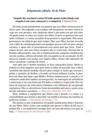 Julgamento adiado, 16 de Maio

    Naquele dia, suscitarei contra Eli tudo quanto tenho falado com
     respeito à sua casa; começarei e o cumprirei. 1 Samuel 3:12.

    Eli tinha errado grandemente em permitir que seus ﬁlhos ministrassem no
ofício santo. Desculpando a sua conduta, sob um pretexto ou outro, tornou-se
cego aos seus pecados; mas chegaram aﬁnal a um ponto em que não mais
ele podia cerrar os olhos aos crimes dos ﬁlhos. O povo se queixava das suas
ações violentas, e o sumo sacerdote ﬁcou pesaroso e angustiado. Não ousou
permanecer em silêncio por mais tempo. Mas seus ﬁlhos haviam crescido
sem a idéia de consideração para com qualquer pessoa a não ser para consigo
mesmos; e agora não se preocupavam com quem quer que fosse. Viam a
mágoa do pai, mas seus duros corações não se comoviam. Ouviam-lhe as
brandas admoestações, mas não se impressionavam, tampouco modiﬁcavam
sua má conduta, embora advertidos das conseqüências de seu pecado. Se Eli
houvesse tratado com justiça seus ímpios ﬁlhos, teriam sido rejeitados do
ofício sacerdotal, e punidos de morte. ...
    Ano após ano o Senhor retardava os Seus ameaçados juízos. Muito se
poderia ter feito naqueles anos para remir as faltas do passado; mas o idoso
sacerdote não adotou medidas eﬁcazes para corrigir os males que estavam a
poluir o santuário do Senhor, e levando em Israel milhares à ruína. A paci-
ência de Deus deu lugar a que Hofni e Finéias endurecessem o coração, e se
tornassem ainda mais audazes na transgressão. As mensagens de advertência
e reprovação à sua casa foram por Eli dadas a conhecer à nação toda. Por este
meio ele esperava até certo ponto contrariar a má inﬂuência de sua passada
negligência. Mas as advertências foram desatendidas pelo povo, assim como
haviam sido pelos sacerdotes. — Patriarcas e Profetas, 577, 582.
    Deus condena a negligência que brinca com o pecado e o crime, e a
insensibilidade que demora a descobrir sua maléﬁca presença nas famílias de
professos cristãos. — Orientação da Criança, 176.
    Ele declara os pais responsáveis em grande medida pelas faltas e loucuras
de seus ﬁlhos. Deus visitou com maldição não apenas os ﬁlhos de Eli, mas o
próprio Eli, e seu deplorável exemplo deve ser uma advertência aos pais de
hoje. — Testimonies for the Church 4:200.                                       [141]




                                    145
 