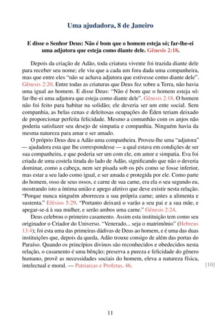 Uma ajudadora, 8 de Janeiro

  E disse o Senhor Deus: Não é bom que o homem esteja só; far-lhe-ei
        uma adjutora que esteja como diante dele. Gênesis 2:18.

    Depois da criação de Adão, toda criatura vivente foi trazida diante dele
para receber seu nome; ele viu que a cada um fora dada uma companheira,
mas que entre eles “não se achava adjutora que estivesse como diante dele”.
Gênesis 2:20. Entre todas as criaturas que Deus fez sobre a Terra, não havia
uma igual ao homem. E disse Deus: “Não é bom que o homem esteja só:
far-lhe-ei uma adjutora que esteja como diante dele”. Gênesis 2:18. O homem
não foi feito para habitar na solidão; ele deveria ser um ente social. Sem
companhia, as belas cenas e deleitosas ocupações do Éden teriam deixado
de proporcionar perfeita felicidade. Mesmo a comunhão com os anjos não
poderia satisfazer seu desejo de simpatia e companhia. Ninguém havia da
mesma natureza para amar e ser amado.
    O próprio Deus deu a Adão uma companheira. Proveu-lhe uma “adjutora”
— ajudadora esta que lhe correspondesse — a qual estava em condições de ser
sua companheira, e que poderia ser um com ele, em amor e simpatia. Eva foi
criada de uma costela tirada do lado de Adão, signiﬁcando que não o deveria
dominar, como a cabeça, nem ser pisada sob os pés como se fosse inferior,
mas estar a seu lado como igual, e ser amada e protegida por ele. Como parte
do homem, osso de seus ossos, e carne de sua carne, era ela o seu segundo eu,
mostrando isto a íntima união e apego afetivo que deve existir nesta relação.
“Porque nunca ninguém aborreceu a sua própria carne; antes a alimenta e
sustenta.” Efésios 5:29. “Portanto deixará o varão a seu pai e a sua mãe, e
apegar-se-á à sua mulher, e serão ambos uma carne.” Gênesis 2:24.
    Deus celebrou o primeiro casamento. Assim esta instituição tem como seu
originador o Criador do Universo. “Venerado... seja o matrimônio” (Hebreus
13:4); foi esta uma das primeiras dádivas de Deus ao homem, e é uma das duas
instituições que, depois da queda, Adão trouxe consigo de além das portas do
Paraíso. Quando os princípios divinos são reconhecidos e obedecidos nesta
relação, o casamento é uma bênção; preserva a pureza e felicidade do gênero
humano, provê as necessidades sociais do homem, eleva a natureza física,
intelectual e moral. — Patriarcas e Profetas, 46.                               [10]




                                     11
 