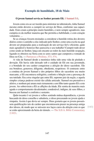 Exemplo de humildade, 18 de Maio

      O jovem Samuel servia ao Senhor perante Eli. 1 Samuel 3:1.

    Jovem como era ao ser trazido para ministrar no tabernáculo, tinha Samuel
mesmo então deveres a cumprir no serviço de Deus, conforme sua capaci-
dade. Estes eram a princípio muito humildes, e nem sempre agradáveis; mas
cumpria-os da melhor maneira que lhe permitia a habilidade, e com coração
voluntário. ...
    Se as crianças fossem ensinadas a considerar a humilde rotina dos deveres
diários como o caminho a elas indicado pelo Senhor, como uma escola na qual
devem ser preparadas para a realização de um serviço ﬁel e eﬁciente, quão
mais agradável e honroso lhes pareceria o seu trabalho! Cumprir todo dever
como sendo ao Senhor, lança um encanto ao redor da mais humilde ocupação,
ligando os obreiros na Terra com os seres santos que cumprem a vontade de
Deus no Céu. — Patriarcas e Profetas, 573, 574.
    A vida de Samuel desde a meninice tinha sido uma vida de piedade e
devoção. Ele havia sido deixado sob o cuidado de Eli em sua juventude,
e a bondade do seu caráter conquistou a afeição do idoso sacerdote. Ele
era bondoso, generoso, diligente, obediente, respeitoso. O contraste entre
a conduta do jovem Samuel e dos próprios ﬁlhos do sacerdote era muito
marcante, e Eli encontrava refrigério, conforto e bênção com a presença de
seu tutelado. Era coisa singular que entre Eli, supremo juiz da nação, e aquela
simples criança pudesse existir tão cálida amizade. Samuel era prestativo e
afetivo, e nenhum pai amara mais ternamente a um ﬁlho tanto quanto Eli a este
jovem. Ao sobrevirem a Eli as aﬂições da idade, Ele sentiu de maneira mais
aguda o comportamento desalentador, condenável, indigno, de seus ﬁlhos, e
buscou em Samuel o conforto e sustento.
    Quão tocante é ver jovens e velhos sentindo mútua dependência, o jovem
buscando do idoso conselho e sabedoria, o idoso procurando no jovem ajuda e
simpatia. Assim é que devia ser sempre. Deus gostaria que os jovens possuís-
sem qualiﬁcações tais de caráter que encontrassem prazer na presença amiga
dos idosos, de modo que se unissem nos laços caros da afeição com os que          [143]
se estão aproximando da beira do túmulo. — The S.D.A. Bible Commentary
2:1021.




                                     147
 