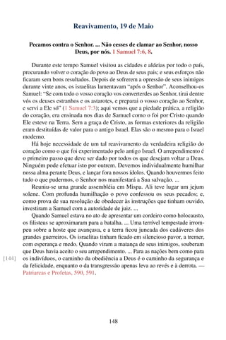 Reavivamento, 19 de Maio

          Pecamos contra o Senhor. ... Não cesses de clamar ao Senhor, nosso
                           Deus, por nós. 1 Samuel 7:6, 8.

            Durante este tempo Samuel visitou as cidades e aldeias por todo o país,
        procurando volver o coração do povo ao Deus de seus pais; e seus esforços não
        ﬁcaram sem bons resultados. Depois de sofrerem a opressão de seus inimigos
        durante vinte anos, os israelitas lamentavam “após o Senhor”. Aconselhou-os
        Samuel: “Se com todo o vosso coração vos converterdes ao Senhor, tirai dentre
        vós os deuses estranhos e os astarotes, e preparai o vosso coração ao Senhor,
        e servi a Ele só” (1 Samuel 7:3); aqui vemos que a piedade prática, a religião
        do coração, era ensinada nos dias de Samuel como o foi por Cristo quando
        Ele esteve na Terra. Sem a graça de Cristo, as formas exteriores da religião
        eram destituídas de valor para o antigo Israel. Elas são o mesmo para o Israel
        moderno.
            Há hoje necessidade de um tal reavivamento da verdadeira religião do
        coração como o que foi experimentado pelo antigo Israel. O arrependimento é
        o primeiro passo que deve ser dado por todos os que desejam voltar a Deus.
        Ninguém pode efetuar isto por outrem. Devemos individualmente humilhar
        nossa alma perante Deus, e lançar fora nossos ídolos. Quando houvermos feito
        tudo o que pudermos, o Senhor nos manifestará a Sua salvação. ...
            Reuniu-se uma grande assembléia em Mispa. Ali teve lugar um jejum
        solene. Com profunda humilhação o povo confessou os seus pecados; e,
        como prova de sua resolução de obedecer às instruções que tinham ouvido,
        investiram a Samuel com a autoridade de juiz. ...
            Quando Samuel estava no ato de apresentar um cordeiro como holocausto,
        os ﬁlisteus se aproximaram para a batalha. ... Uma terrível tempestade irrom-
        peu sobre a hoste que avançava, e a terra ﬁcou juncada dos cadáveres dos
        grandes guerreiros. Os israelitas tinham ﬁcado em silencioso pavor, a tremer,
        com esperança e medo. Quando viram a matança de seus inimigos, souberam
        que Deus havia aceito o seu arrependimento. ... Para as nações bem como para
[144]   os indivíduos, o caminho da obediência a Deus é o caminho da segurança e
        da felicidade, enquanto o da transgressão apenas leva ao revés e à derrota. —
        Patriarcas e Profetas, 590, 591.




                                            148
 