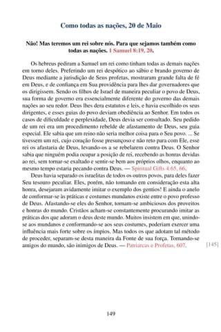 Como todas as nações, 20 de Maio

 Não! Mas teremos um rei sobre nós. Para que sejamos também como
                todas as nações. 1 Samuel 8:19, 20.

    Os hebreus pediram a Samuel um rei como tinham todas as demais nações
em torno deles. Preferindo um rei despótico ao sábio e brando governo de
Deus mediante a jurisdição de Seus profetas, mostraram grande falta de fé
em Deus, e de conﬁança em Sua providência para lhes dar governadores que
os dirigissem. Sendo os ﬁlhos de Israel de maneira peculiar o povo de Deus,
sua forma de governo era essencialmente diferente do governo das demais
nações ao seu redor. Deus lhes dera estatutos e leis, e havia escolhido os seus
dirigentes, e esses guias do povo deviam obediência ao Senhor. Em todos os
casos de diﬁculdade e perplexidade, Deus devia ser consultado. Seu pedido
de um rei era um procedimento rebelde de afastamento de Deus, seu guia
especial. Ele sabia que um reino não seria melhor coisa para o Seu povo. ... Se
tivessem um rei, cujo coração fosse presunçoso e não reto para com Ele, esse
rei os afastaria de Deus, levando-os a se rebelarem contra Deus. O Senhor
sabia que ninguém podia ocupar a posição de rei, recebendo as honras devidas
ao rei, sem tornar-se exaltado e sentir-se bem aos próprios olhos, enquanto ao
mesmo tempo estaria pecando contra Deus. — Spiritual Gifts 4:65, 66.
    Deus havia separado os israelitas de todos os outros povos, para deles fazer
Seu tesouro peculiar. Eles, porém, não tomando em consideração esta alta
honra, desejaram avidamente imitar o exemplo dos gentios! E ainda o anelo
de conformar-se às práticas e costumes mundanos existe entre o povo professo
de Deus. Afastando-se eles do Senhor, tornam-se ambiciosos dos proveitos
e honras do mundo. Cristãos acham-se constantemente procurando imitar as
práticas dos que adoram o deus deste mundo. Muitos insistem em que, unindo-
se aos mundanos e conformando-se aos seus costumes, poderiam exercer uma
inﬂuência mais forte sobre os ímpios. Mas todos os que adotam tal método
de proceder, separam-se desta maneira da Fonte de sua força. Tornando-se
amigos do mundo, são inimigos de Deus. — Patriarcas e Profetas, 607.               [145]




                                     149
 