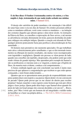 Nenhuma desculpa necessária, 21 de Maio

           E ele lhes disse: O Senhor é testemunha contra vós outros, e o Seu
           ungido é, hoje, testemunha de que nada tendes achado nas minhas
                                  mãos. 1 Samuel 12:5.

            O desejo não satisfeito de poder mundano e de ostentação é tão difícil
        de sanar hoje como o era nos dias de Samuel. Os cristãos procuram ediﬁcar
        como os mundanos ediﬁcam, vestir como vestem os mundanos — na imitação
        dos costumes daqueles que adoram apenas o deus deste século. As instruções
        da Palavra de Deus, os conselhos e reprovações de Seus servos, e até mesmo
        as advertências enviadas diretamente do trono, parecem destituídas de poder
        para subjugar esta ambição indigna. Quando o coração está alienado de Deus,
        qualquer pretexto praticamente basta para justiﬁcar a desconsideração de Sua
        autoridade. ...
            Os homens mais prestativos são raramente apreciados. Os que trabalham
        mais ativa e altruisticamente pelos semelhantes, e que se têm mostrado instru-
        mentos na obtenção de maiores resultados, são muitas vezes recompensados
        com ingratidão e negligência. Quando tais pessoas se vêem postas de lado,
        quando seus conselhos são repelidos, desprezados, elas podem sentir que estão
        sendo vítimas de grande injustiça. Mas aprendam pelo exemplo de Samuel a
        não se justiﬁcarem a si mesmas nem a se vingarem, a menos que o Espírito de
        Deus, da maneira mais evidente, conduza a tal comportamento. ...
            A honra creditada àquele que está concluindo sua tarefa é muito mais
        preciosa do que aplausos e congratulações que recebem os que estão apenas
        começando, e nem foram ainda testados. ...
            Quantos que ao se aposentarem numa posição de responsabilidade como
        juízes podem dizer com respeito a sua pureza: Quem dentre vós me convencerá
        de pecado? Quem pode provar que eu me afastei do direito para receber
        propinas? Jamais manchei o meu registro como homem que tem por ofício
        julgar e fazer justiça. Quem pode dizer hoje o que Samuel disse quando foi
        posto de lado em Israel porque eles estavam decididos a ter um rei? ... Bravo,
[146]   nobre, juiz! Mas é triste que um homem de tal integridade e retidão tenha
        de humilhar-se e fazer sua própria defesa. — The S.D.A. Bible Commentary
        2:1013, 1014.




                                            150
 