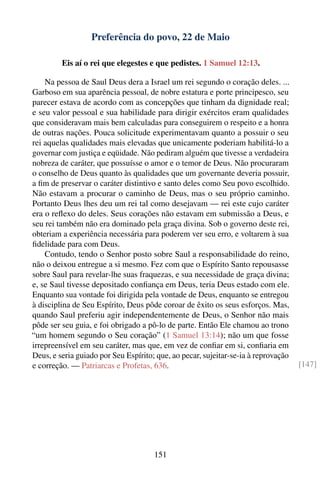 Preferência do povo, 22 de Maio

         Eis aí o rei que elegestes e que pedistes. 1 Samuel 12:13.

    Na pessoa de Saul Deus dera a Israel um rei segundo o coração deles. ...
Garboso em sua aparência pessoal, de nobre estatura e porte principesco, seu
parecer estava de acordo com as concepções que tinham da dignidade real;
e seu valor pessoal e sua habilidade para dirigir exércitos eram qualidades
que consideravam mais bem calculadas para conseguirem o respeito e a honra
de outras nações. Pouca solicitude experimentavam quanto a possuir o seu
rei aquelas qualidades mais elevadas que unicamente poderiam habilitá-lo a
governar com justiça e eqüidade. Não pediram alguém que tivesse a verdadeira
nobreza de caráter, que possuísse o amor e o temor de Deus. Não procuraram
o conselho de Deus quanto às qualidades que um governante deveria possuir,
a ﬁm de preservar o caráter distintivo e santo deles como Seu povo escolhido.
Não estavam a procurar o caminho de Deus, mas o seu próprio caminho.
Portanto Deus lhes deu um rei tal como desejavam — rei este cujo caráter
era o reﬂexo do deles. Seus corações não estavam em submissão a Deus, e
seu rei também não era dominado pela graça divina. Sob o governo deste rei,
obteriam a experiência necessária para poderem ver seu erro, e voltarem à sua
ﬁdelidade para com Deus.
    Contudo, tendo o Senhor posto sobre Saul a responsabilidade do reino,
não o deixou entregue a si mesmo. Fez com que o Espírito Santo repousasse
sobre Saul para revelar-lhe suas fraquezas, e sua necessidade de graça divina;
e, se Saul tivesse depositado conﬁança em Deus, teria Deus estado com ele.
Enquanto sua vontade foi dirigida pela vontade de Deus, enquanto se entregou
à disciplina de Seu Espírito, Deus pôde coroar de êxito os seus esforços. Mas,
quando Saul preferiu agir independentemente de Deus, o Senhor não mais
pôde ser seu guia, e foi obrigado a pô-lo de parte. Então Ele chamou ao trono
“um homem segundo o Seu coração” (1 Samuel 13:14); não um que fosse
irrepreensível em seu caráter, mas que, em vez de conﬁar em si, conﬁaria em
Deus, e seria guiado por Seu Espírito; que, ao pecar, sujeitar-se-ia à reprovação
e correção. — Patriarcas e Profetas, 636.                                           [147]




                                      151
 