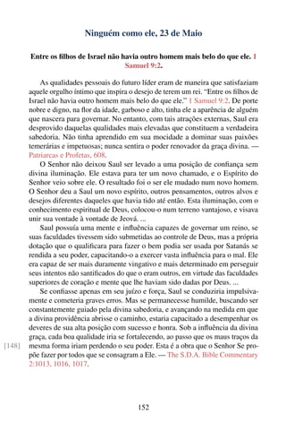 Ninguém como ele, 23 de Maio

        Entre os ﬁlhos de Israel não havia outro homem mais belo do que ele. 1
                                      Samuel 9:2.

            As qualidades pessoais do futuro líder eram de maneira que satisfaziam
        aquele orgulho íntimo que inspira o desejo de terem um rei. “Entre os ﬁlhos de
        Israel não havia outro homem mais belo do que ele.” 1 Samuel 9:2. De porte
        nobre e digno, na ﬂor da idade, garboso e alto, tinha ele a aparência de alguém
        que nascera para governar. No entanto, com tais atrações externas, Saul era
        desprovido daquelas qualidades mais elevadas que constituem a verdadeira
        sabedoria. Não tinha aprendido em sua mocidade a dominar suas paixões
        temerárias e impetuosas; nunca sentira o poder renovador da graça divina. —
        Patriarcas e Profetas, 608.
            O Senhor não deixou Saul ser levado a uma posição de conﬁança sem
        divina iluminação. Ele estava para ter um novo chamado, e o Espírito do
        Senhor veio sobre ele. O resultado foi o ser ele mudado num novo homem.
        O Senhor deu a Saul um novo espírito, outros pensamentos, outros alvos e
        desejos diferentes daqueles que havia tido até então. Esta iluminação, com o
        conhecimento espiritual de Deus, colocou-o num terreno vantajoso, e visava
        unir sua vontade à vontade de Jeová. ...
            Saul possuía uma mente e inﬂuência capazes de governar um reino, se
        suas faculdades tivessem sido submetidas ao controle de Deus, mas a própria
        dotação que o qualiﬁcara para fazer o bem podia ser usada por Satanás se
        rendida a seu poder, capacitando-o a exercer vasta inﬂuência para o mal. Ele
        era capaz de ser mais duramente vingativo e mais determinado em perseguir
        seus intentos não santiﬁcados do que o eram outros, em virtude das faculdades
        superiores de coração e mente que lhe haviam sido dadas por Deus. ...
            Se conﬁasse apenas em seu juízo e força, Saul se conduziria impulsiva-
        mente e cometeria graves erros. Mas se permanecesse humilde, buscando ser
        constantemente guiado pela divina sabedoria, e avançando na medida em que
        a divina providência abrisse o caminho, estaria capacitado a desempenhar os
        deveres de sua alta posição com sucesso e honra. Sob a inﬂuência da divina
        graça, cada boa qualidade iria se fortalecendo, ao passo que os maus traços da
[148]   mesma forma iriam perdendo o seu poder. Esta é a obra que o Senhor Se pro-
        põe fazer por todos que se consagram a Ele. — The S.D.A. Bible Commentary
        2:1013, 1016, 1017.




                                             152
 