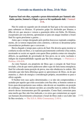 Correndo na dianteira de Deus, 24 de Maio

Esperou Saul sete dias, segundo o prazo determinado por Samuel; não
vindo, porém, Samuel a Gilgal, o povo se foi espalhando dali. 1 Samuel
                                13:8.

    Não foi senão no segundo ano do reinado de Saul que se fez uma tentativa
para submeter os ﬁlisteus. O primeiro golpe foi desferido por Jônatas, o
ﬁlho do rei, que atacou e venceu a guarnição deles em Geba. Os ﬁlisteus,
exasperados por esta derrota, aprontaram-se para um ataque imediato a Israel.
Saul fez agora proclamar a guerra. ...
    Antes que o tempo designado pelo profeta houvesse expirado completa-
mente, ele se tornou impaciente com a demora, e deixou-se desanimar pelas
circunstâncias probantes que o cercavam. ...
    Havia chegado o tempo para a prova de Saul. Ele deveria agora mostrar se
conﬁaria ou não em Deus, e se esperaria pacientemente conforme à Sua ordem,
mostrando-se assim ser aquele com quem Deus poderia contar em situações
difíceis, na qualidade de governador de Seu povo, ou se seria vacilante e
indigno da responsabilidade sagrada que lhe fora entregue. — Patriarcas e
Profetas, 616-618.
    Ao reter Samuel, era propósito de Deus que o coração de Saul fosse
revelado, a ﬁm de que outros pudessem saber o que ele faria numa emergência.
Saul foi colocado numa posição de prova, mas não obedecera às ordens. Ele
entendeu que não faria diferença quem se aproximasse de Deus, ou de que
maneira; e, cheio de energia e consideração própria, encaminhou-se para o
ofício sagrado.
    O Senhor tem suas ações determinadas; e se não são compreendidas e
acatadas por aqueles que estão associados com Sua obra, se homens sentem-se
livres para desrespeitarem suas ordens, não devem ser mantidos em posição
de conﬁança. Eles não dariam ouvidos ao conselho nem às ordens de Deus
através desses instrumentos por Ele apontados. Como Saul, correriam para
uma tarefa que lhes não fora indicada, e os erros que cometeriam ao seguir
seu humano discernimento colocariam o Israel de Deus onde o seu Líder não       [149]
Se lhes revelaria. — The S.D.A. Bible Commentary 2:1014.




                                    153
 