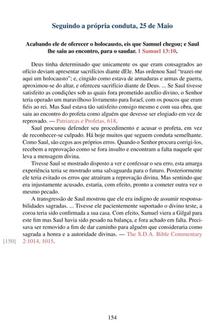 Seguindo a própria conduta, 25 de Maio

         Acabando ele de oferecer o holocausto, eis que Samuel chegou; e Saul
                lhe saiu ao encontro, para o saudar. 1 Samuel 13:10.

            Deus tinha determinado que unicamente os que eram consagrados ao
        ofício deviam apresentar sacrifícios diante dEle. Mas ordenou Saul “trazei-me
        aqui um holocausto”; e, cingido como estava de armaduras e armas de guerra,
        aproximou-se do altar, e ofereceu sacrifício diante de Deus. ... Se Saul tivesse
        satisfeito as condições sob as quais fora prometido auxílio divino, o Senhor
        teria operado um maravilhoso livramento para Israel, com os poucos que eram
        ﬁéis ao rei. Mas Saul estava tão satisfeito consigo mesmo e com sua obra, que
        saiu ao encontro do profeta como alguém que devesse ser elogiado em vez de
        reprovado. — Patriarcas e Profetas, 618.
            Saul procurou defender seu procedimento e acusar o profeta, em vez
        de reconhecer-se culpado. Há hoje muitos que seguem conduta semelhante.
        Como Saul, são cegos aos próprios erros. Quando o Senhor procura corrigi-los,
        recebem a reprovação como se fora insulto e encontram a falta naquele que
        leva a mensagem divina.
            Tivesse Saul se mostrado disposto a ver e confessar o seu erro, esta amarga
        experiência teria se mostrado uma salvaguarda para o futuro. Posteriormente
        ele teria evitado os erros que atraíram a reprovação divina. Mas sentindo que
        era injustamente acusado, estaria, com efeito, pronto a cometer outra vez o
        mesmo pecado.
            A transgressão de Saul mostrou que ele era indigno de assumir responsa-
        bilidades sagradas. ... Tivesse ele pacientemente suportado o divino teste, a
        coroa teria sido conﬁrmada a sua casa. Com efeito, Samuel viera a Gilgal para
        este ﬁm mas Saul havia sido pesado na balança, e fora achado em falta. Preci-
        sava ser removido a ﬁm de dar caminho para alguém que consideraria como
        sagrada a honra e a autoridade divinas. — The S.D.A. Bible Commentary
[150]   2:1014, 1015.




                                             154
 
