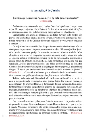 A tentação, 9 de Janeiro

           É assim que Deus disse: Não comereis de toda árvore do jardim?
                                    Gênesis 3:1.

            Ao homem, a obra coroadora da criação, Deus deu o poder de compreender
       o que Ele requer, a justiça e beneﬁcência de Sua lei, e as santas reivindicações
       da mesma para com ele; e do homem se exige inabalável obediência.
            Semelhantes aos anjos, os moradores do Éden haviam sido postos sob
       prova; seu feliz estado apenas poderia ser conservado sob a condição de ﬁde-
       lidade para com a lei do Criador. Poderiam obedecer e viver, ou desobedecer
       e perecer. ...
            Os anjos haviam advertido Eva de que tivesse o cuidado de não se afastar
       do esposo enquanto se ocupavam com seu trabalho diário no jardim; junto
       dele estaria em menor perigo de tentação, do que se estivesse sozinha. Mas,
       absorta em sua aprazível ocupação, inconscientemente se desviou de seu lado.
       ... Logo se achou a contemplar, com um misto de curiosidade e admiração, a
       árvore proibida. O fruto era muito belo, e ela perguntava a si mesma por que
       seria que Deus os privara do mesmo. Era então a oportunidade do tentador.
       Como se fosse capaz de distinguir as cogitações de seu espírito, a ela assim se
       dirigiu: “É assim que Deus disse: Não comereis de toda a árvore do jardim?”
       Gênesis 3:1. ... O tentador insinuou que a advertência divina não devia ser
       efetivamente cumprida; destinava-se simplesmente a intimidá-los. ...
            Tal tem sido a obra de Satanás desde os dias de Adão até o presente, e
       com a mesma tem ele prosseguido com grande êxito. Ele tenta os homens a
       desconﬁarem do amor de Deus, e a duvidarem de Sua sabedoria. Está cons-
       tantemente procurando despertar um espírito de irreverente curiosidade, um
       inquieto, inquiridor desejo de penetrar os segredos da sabedoria e poder divi-
       nos. Em seus esforços para pesquisarem o que Deus foi servido recusar-lhes,
       multidões descuidam-se das verdades que Ele revelou, e que são essenciais
       para a salvação. ...
            Eva creu realmente nas palavras de Satanás, mas a sua crença não a salvou
       da pena do pecado. Descreu das palavras de Deus, e isto foi o que a levou
       à queda. No Juízo, os homens não serão condenados porque conscienciosa-
       mente creram na mentira, mas porque não acreditaram na verdade, porque
       negligenciaram a oportunidade de aprender o que é a verdade. — Patriarcas e
[11]   Profetas, 52-55.




                                             12
 