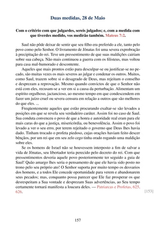 Duas medidas, 28 de Maio

Com o critério com que julgardes, sereis julgados; e, com a medida com
       que tiverdes medido, vos medirão também. Mateus 7:2.

    Saul não pôde deixar de sentir que seu ﬁlho era preferido a ele, tanto pelo
povo como pelo Senhor. O livramento de Jônatas foi uma severa exprobração
à precipitação do rei. Teve um pressentimento de que suas maldições cairiam
sobre sua cabeça. Não mais continuou a guerra com os ﬁlisteus, mas voltou
para casa mal-humorado e descontente.
    Aqueles que mais prontos estão para desculpar-se ou justiﬁcar-se no pe-
cado, são muitas vezes os mais severos ao julgar e condenar os outros. Muitos,
como Saul, trazem sobre si o desagrado de Deus, mas rejeitam o conselho
e desprezam a reprovação. Mesmo quando convictos de que o Senhor não
está com eles, recusam-se a ver em si a causa da perturbação. Alimentam um
espírito orgulhoso, jactancioso, ao mesmo tempo em que condescendem em
fazer um juízo cruel ou severa censura em relação a outros que são melhores
do que eles. ...
    Freqüentemente aqueles que estão procurando exaltar-se são levados a
posições em que se revela seu verdadeiro caráter. Assim foi no caso de Saul.
Sua conduta convenceu o povo de que a honra e autoridade real eram para ele
mais caras do que a justiça, misericórdia, ou benevolência. Assim o povo foi
levado a ver o seu erro, por terem rejeitado o governo que Deus lhes havia
dado. Tinham trocado o profeta piedoso, cujas orações haviam feito descer
bênçãos, por um rei que em seu zelo cego tinha orado rogando uma maldição
sobre eles.
    Se os homens de Israel não se houvessem interposto a ﬁm de salvar a
vida de Jônatas, seu libertador teria perecido pelo decreto do rei. Com que
pressentimentos deveria aquele povo posteriormente ter seguido a guia de
Saul! Quão amargo lhes seria o pensamento de que ele havia sido posto no
trono pelo seu próprio ato! O Senhor suporta por muito tempo os desvarios
dos homens, e a todos Ele concede oportunidade para verem e abandonarem
seus pecados; mas, conquanto possa parecer que Ele faz prosperar os que
desrespeitam a Sua vontade e desprezam Suas advertências, ao Seu tempo
certamente tornará manifesta a loucura deles. — Patriarcas e Profetas, 625,
626.                                                                              [153]




                                     157
 