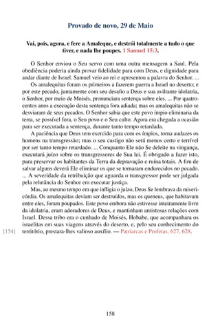 Provado de novo, 29 de Maio

         Vai, pois, agora, e fere a Amaleque, e destrói totalmente a tudo o que
                        tiver, e nada lhe poupes. 1 Samuel 15:3.

             O Senhor enviou o Seu servo com uma outra mensagem a Saul. Pela
        obediência poderia ainda provar ﬁdelidade para com Deus, e dignidade para
        andar diante de Israel. Samuel veio ao rei e apresentou a palavra do Senhor. ...
             Os amalequitas foram os primeiros a fazerem guerra a Israel no deserto; e
        por este pecado, juntamente com seu desaﬁo a Deus e sua aviltante idolatria,
        o Senhor, por meio de Moisés, pronunciara sentença sobre eles. ... Por quatro-
        centos anos a execução desta sentença fora adiada; mas os amalequitas não se
        desviaram de seus pecados. O Senhor sabia que este povo ímpio eliminaria da
        terra, se possível fora, o Seu povo e o Seu culto. Agora era chegada a ocasião
        para ser executada a sentença, durante tanto tempo retardada.
             A paciência que Deus tem exercido para com os ímpios, torna audazes os
        homens na transgressão; mas o seu castigo não será menos certo e terrível
        por ser tanto tempo retardado. ... Conquanto Ele não Se deleite na vingança,
        executará juízo sobre os transgressores de Sua lei. É obrigado a fazer isto,
        para preservar os habitantes da Terra da depravação e ruína totais. A ﬁm de
        salvar alguns deverá Ele eliminar os que se tornaram endurecidos no pecado.
        ... A severidade da retribuição que aguarda o transgressor pode ser julgada
        pela relutância do Senhor em executar justiça.
             Mas, ao mesmo tempo em que inﬂigia o juízo, Deus Se lembrava da miseri-
        córdia. Os amalequitas deviam ser destruídos, mas os queneus, que habitavam
        entre eles, foram poupados. Este povo embora não estivesse inteiramente livre
        da idolatria, eram adoradores de Deus, e mantinham amistosas relações com
        Israel. Dessa tribo era o cunhado de Moisés, Hobabe, que acompanhara os
        israelitas em suas viagens através do deserto, e, pelo seu conhecimento do
[154]   território, prestara-lhes valioso auxílio. — Patriarcas e Profetas, 627, 628.




                                             158
 