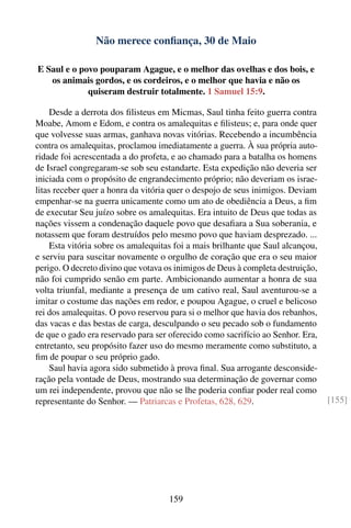 Não merece conﬁança, 30 de Maio

E Saul e o povo pouparam Agague, e o melhor das ovelhas e dos bois, e
   os animais gordos, e os cordeiros, e o melhor que havia e não os
             quiseram destruir totalmente. 1 Samuel 15:9.

     Desde a derrota dos ﬁlisteus em Micmas, Saul tinha feito guerra contra
Moabe, Amom e Edom, e contra os amalequitas e ﬁlisteus; e, para onde quer
que volvesse suas armas, ganhava novas vitórias. Recebendo a incumbência
contra os amalequitas, proclamou imediatamente a guerra. À sua própria auto-
ridade foi acrescentada a do profeta, e ao chamado para a batalha os homens
de Israel congregaram-se sob seu estandarte. Esta expedição não deveria ser
iniciada com o propósito de engrandecimento próprio; não deveriam os israe-
litas receber quer a honra da vitória quer o despojo de seus inimigos. Deviam
empenhar-se na guerra unicamente como um ato de obediência a Deus, a ﬁm
de executar Seu juízo sobre os amalequitas. Era intuito de Deus que todas as
nações vissem a condenação daquele povo que desaﬁara a Sua soberania, e
notassem que foram destruídos pelo mesmo povo que haviam desprezado. ...
     Esta vitória sobre os amalequitas foi a mais brilhante que Saul alcançou,
e serviu para suscitar novamente o orgulho de coração que era o seu maior
perigo. O decreto divino que votava os inimigos de Deus à completa destruição,
não foi cumprido senão em parte. Ambicionando aumentar a honra de sua
volta triunfal, mediante a presença de um cativo real, Saul aventurou-se a
imitar o costume das nações em redor, e poupou Agague, o cruel e belicoso
rei dos amalequitas. O povo reservou para si o melhor que havia dos rebanhos,
das vacas e das bestas de carga, desculpando o seu pecado sob o fundamento
de que o gado era reservado para ser oferecido como sacrifício ao Senhor. Era,
entretanto, seu propósito fazer uso do mesmo meramente como substituto, a
ﬁm de poupar o seu próprio gado.
     Saul havia agora sido submetido à prova ﬁnal. Sua arrogante desconside-
ração pela vontade de Deus, mostrando sua determinação de governar como
um rei independente, provou que não se lhe poderia conﬁar poder real como
representante do Senhor. — Patriarcas e Profetas, 628, 629.                      [155]




                                     159
 