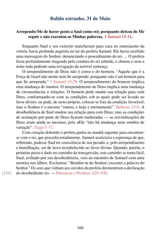 Balido estranho, 31 de Maio

        Arrependo-Me de haver posto a Saul como rei; porquanto deixou de Me
              seguir e não executou as Minhas palavras. 1 Samuel 15:11.

            Enquanto Saul e seu exército marchavam para casa no entusiasmo da
        vitória, havia profunda angústia no lar do profeta Samuel. Ele havia recebido
        uma mensagem do Senhor, denunciando o procedimento do rei. ... O profeta
        ﬁcou profundamente magoado pela conduta do rei rebelde, e chorou e orou a
        noite toda pedindo uma revogação da terrível sentença.
            O arrependimento de Deus não é como o do homem. “Aquele que é a
        Força de Israel não mente nem Se arrepende; porquanto não é um homem para
        que Se arrependa.” 1 Samuel 15:29. O arrependimento do homem implica
        uma mudança de intuitos. O arrependimento de Deus implica uma mudança
        de circunstâncias e relações. O homem pode mudar sua relação para com
        Deus, conformando-se com as condições sob as quais pode ser levado ao
        favor divino; ou pode, de moto próprio, colocar-se fora da condição favorável;
        mas o Senhor é o mesmo “ontem, e hoje e eternamente”. Hebreus 13:8. A
        desobediência de Saul mudou sua relação para com Deus; mas as condições
        de aceitação por parte de Deus ﬁcaram inalteradas — as reivindicações de
        Deus eram ainda as mesmas; pois nEle “não há mudança nem sombra de
        variação”. Tiago 1:17.
            Com coração dolorido o profeta partiu na manhã seguinte para encontrar-
        se com o rei, que procedia erradamente. Samuel acariciava a esperança de que,
        reﬂetindo, pudesse Saul ter consciência de seu pecado, e, pelo arrependimento
        e humilhação, ser de novo restabelecido ao favor divino. Quando, porém, o
        primeiro passo é dado no caminho da transgressão, este caminho se torna fácil.
        Saul, aviltado por sua desobediência, veio ao encontro de Samuel com uma
        mentira nos lábios. Exclamou: “Bendito tu do Senhor; executei a palavra do
        Senhor.” Os sons que vinham aos ouvidos do profeta desmentiram a declaração
[156]   do desobediente rei. — Patriarcas e Profetas, 629, 630.




                                            160
 