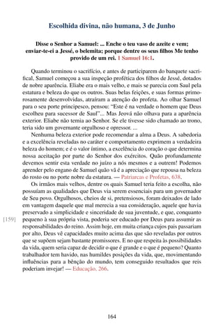 Escolhida divina, não humana, 3 de Junho

             Disse o Senhor a Samuel: ... Enche o teu vaso de azeite e vem;
         enviar-te-ei a Jessé, o belemita; porque dentre os seus ﬁlhos Me tenho
                            provido de um rei. 1 Samuel 16:1.

            Quando terminou o sacrifício, e antes de participarem do banquete sacri-
        ﬁcal, Samuel começou a sua inspeção profética dos ﬁlhos de Jessé, dotados
        de nobre aparência. Eliabe era o mais velho, e mais se parecia com Saul pela
        estatura e beleza do que os outros. Suas belas feições, e suas formas primo-
        rosamente desenvolvidas, atraíram a atenção do profeta. Ao olhar Samuel
        para o seu porte principesco, pensou: “Este é na verdade o homem que Deus
        escolheu para sucessor de Saul”... Mas Jeová não olhava para a aparência
        exterior. Eliabe não temia ao Senhor. Se ele tivesse sido chamado ao trono,
        teria sido um governante orgulhoso e opressor. ...
            Nenhuma beleza exterior pode recomendar a alma a Deus. A sabedoria
        e a excelência reveladas no caráter e comportamento exprimem a verdadeira
        beleza do homem; e é o valor íntimo, a excelência do coração o que determina
        nossa aceitação por parte do Senhor dos exércitos. Quão profundamente
        devemos sentir esta verdade no juízo a nós mesmos e a outrem! Podemos
        aprender pelo engano de Samuel quão vã é a apreciação que repousa na beleza
        do rosto ou no porte nobre da estatura. — Patriarcas e Profetas, 638.
            Os irmãos mais velhos, dentre os quais Samuel teria feito a escolha, não
        possuíam as qualidades que Deus via serem essenciais para um governador
        de Seu povo. Orgulhosos, cheios de si, pretensiosos, foram deixados de lado
        em vantagem daquele que mal merecia a sua consideração, aquele que havia
        preservado a simplicidade e sinceridade de sua juventude, e que, conquanto
[159]   pequeno à sua própria vista, poderia ser educado por Deus para assumir as
        responsabilidades do reino. Assim hoje, em muita criança cujos pais passariam
        por alto, Deus vê capacidades muito acima das que são reveladas por outros
        que se supõem sejam bastante promissores. E no que respeita às possibilidades
        da vida, quem seria capaz de decidir o que é grande e o que é pequeno? Quanto
        trabalhador tem havido, nas humildes posições da vida, que, movimentando
        inﬂuências para a bênção do mundo, tem conseguido resultados que reis
        poderiam invejar! — Educação, 266.




                                            164
 