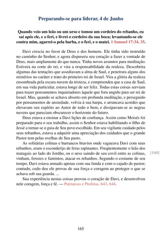 Preparando-se para liderar, 4 de Junho

 Quando veio um leão ou um urso e tomou um cordeiro do rebanho, eu
 saí após ele, e o feri, e livrei o cordeiro da sua boca; levantando-se ele
contra mim, agarrei-o pela barba, e o feri, e o matei. 1 Samuel 17:34, 35.

    Davi crescia no favor de Deus e dos homens. Ele tinha sido instruído
no caminho do Senhor, e agora dispusera seu coração a fazer a vontade de
Deus, mais amplamente do que nunca. Tinha novos assuntos para meditação.
Estivera na corte do rei, e vira a responsabilidade da realeza. Descobrira
algumas das tentações que assediavam a alma de Saul, e penetrara alguns dos
mistérios no caráter e trato do primeiro rei de Israel. Vira a glória da realeza
ensombrada pela escura nuvem da tristeza, e compreendeu que a casa de Saul,
em sua vida particular, estava longe de ser feliz. Todas estas coisas serviam
para trazer pensamentos inquietadores àquele que fora ungido para ser rei de
Israel. Mas, quando se achava absorto em profunda meditação, e perseguido
por pensamentos de ansiedade, volvia à sua harpa, e arrancava acordes que
elevavam seu espírito ao Autor de todo o bem, e dissipavam-se as negras
nuvens que pareciam obscurecer o horizonte do futuro.
    Deus estava a ensinar a Davi lições de conﬁança. Assim como Moisés foi
preparado para o seu trabalho, assim o Senhor estava habilitando o ﬁlho de
Jessé a tornar-se o guia de Seu povo escolhido. Em seu vigilante cuidado pelos
seus rebanhos, estava a adquirir uma apreciação dos cuidados que o grande
Pastor tem pelas ovelhas de Seu pasto.
    As solitárias colinas e barrancos bravios onde vagueava Davi com seus
rebanhos, eram o esconderijo de feras rapinantes. Freqüentemente o leão dos
matagais ao lado do Jordão, ou o urso saindo de seu covil entre as colinas,        [160]
vinham, ferozes e famintos, atacar os rebanhos. Segundo o costume de seu
tempo, Davi estava armado apenas com sua funda e com o cajado de pastor;
contudo, cedo deu ele provas de sua força e coragem ao proteger o que se
achava sob sua guarda. ...
    Sua experiência nestas coisas provou o coração de Davi, e desenvolveu
nele coragem, força e fé. — Patriarcas e Profetas, 643, 644.




                                     165
 