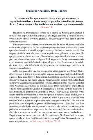 Usada por Satanás, 10 de Janeiro

     E, vendo a mulher que aquela árvore era boa para se comer, e
 agradável aos olhos, e árvore desejável para dar entendimento, tomou
do seu fruto, e comeu, e deu também a seu marido, e ele comeu com ela.
                               Gênesis 3:6.

    Havendo ela transgredido, tornou-se o agente de Satanás para efetuar a
ruína de seu esposo. Em um estado de exaltação estranha e fora do natural,
com as mãos cheias do fruto proibido, procurou a presença dele, e relatou
tudo que ocorrera.
    Uma expressão de tristeza sobreveio ao rosto de Adão. Mostrou-se atônito
e alarmado. Às palavras de Eva replicou que isto devia ser o adversário contra
quem haviam sido advertidos; e pela sentença divina ela deveria morrer. Em
resposta insistiu com ele para comer, repetindo as palavras da serpente, de
que certamente não morreriam. Ela raciocinava que isto deveria ser verdade,
pois que não sentia evidência alguma do desagrado de Deus, mas ao contrário
experimentava uma inﬂuência deliciosa, alegre, a fazer fremir toda a faculdade
de uma nova vida, inﬂuência tal, imaginava ela, como a que inspirava os
mensageiros celestiais.
    Adão compreendeu que sua companheira transgredira a ordem de Deus,
desrespeitara a única proibição a eles imposta como prova de sua ﬁdelidade
e amor. Teve uma terrível luta íntima. Lamentava que houvesse permitido
desviar-se Eva de seu lado. Agora, porém, a ação estava praticada; devia
separar-se daquela cuja companhia fora sua alegria. Como poderia suportar
isto? Adão havia desfrutado da companhia de Deus e dos santos anjos. Havia
olhado para a glória do Criador. Compreendia o elevado destino manifesto à
raça humana, se permanecessem ﬁéis a Deus. Todavia, estas bênçãos todas
foram perdidas de vista com o receio de perder ele aquela única dádiva, que, a
seus olhos, sobrepujava todas as outras. O amor, a gratidão, a lealdade para
com o Criador, tudo foi suplantado pelo amor para com Eva. Ela era uma
parte dele, e ele não podia suportar a idéia da separação. ... Resolveu partilhar
sua sorte; se ela devia morrer, com ela morreria ele. Aﬁnal, raciocinou, não
poderiam ser verdadeiras as palavras da sábia serpente? Eva estava diante dele,
tão bela, e aparentemente tão inocente como antes deste ato de desobediência.
Exprimia maior amor para com ele do que antes. Nenhum sinal de morte                [12]
aparecia nela, e ele se decidiu a afrontar as conseqüências. Tomou o fruto, e o
comeu rapidamente. — Patriarcas e Profetas, 56, 57.



                                       13
 