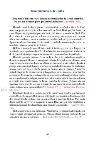Tolice humana, 5 de Junho

          Disse mais o ﬁlisteu: Hoje, desaﬁo as companhias de Israel, dizendo:
            Dai-me um homem, para que ambos pelejemos. 1 Samuel 17:10.

            Quando Israel declarou guerra contra os ﬁlisteus, três dos ﬁlhos de Jessé
        tomaram parte no exército sob o comando de Saul; Davi, porém, ﬁcou em
        casa. Depois de algum tempo, entretanto, foi visitar o arraial de Saul. Por
        determinação de seu pai devia levar uma mensagem e um presente a seus
        ﬁlhos mais velhos, e saber se ainda estavam livres de perigo e em saúde. ...
        Aproximando-se Davi do exército, ouviu o ruído de uma comoção, como se
        uma luta estivesse prestes a ter início.
            Golias, o campeão dos ﬁlisteus, veio à frente, e com uma linguagem
        insultante menosprezou a Israel, e desaﬁou-os a que arranjassem um homem
        dentre suas ﬁleiras que o quisesse enfrentar em um combate individual. ...
            Durante quarenta dias o exército de Israel havia tremido diante do altivo
        desaﬁo do gigante ﬁlisteu. O coração desfalecia dentro deles ao olharem para
        suas formas sólidas, medindo de altura seis côvados e um palmo. Trazia à
        cabeça um capacete de bronze, e achava-se vestido de uma cota de malha que
        pesava cinco mil ciclos, e tinha grevas de bronze sobre as pernas. A cota era
        feita de lâminas de bronze que se sobrepunham umas às outras, semelhantes
        às escamas de um peixe, e estavam tão intimamente unidas que nenhum dardo,
        ou seta poderia de qualquer maneira penetrar na armadura. Às costas trazia
        o gigante um enorme dardo, ou lança, também de bronze. “A haste da sua
        lança era como eixo do tecelão, e o ferro da sua lança, de seiscentos siclos de
        ferro; e diante dele ia o escudeiro.” 1 Samuel 17:7. — Patriarcas e Profetas,
[161]   644-646.
            Israel não desaﬁou a Golias, mas este manifestou orgulhosa ostentação
        contra Deus e Seu povo. O desaﬁo, a ostentação e os escárnios devem proceder
        dos oponentes da verdade, que desempenham o papel de Golias. Mas nada
        desse espírito deve ver-se naqueles a quem Deus enviou para proclamar a
        última mensagem de advertência a um mundo sentenciado. — Evangelismo,
        163.
            Golias conﬁou em sua armadura. Aterrorizou os exércitos de Israel com
        sua presunção selvagem, desaﬁadora, enquanto fazia a maior exibição de sua
        armadura, que era a sua força. — Testimonies for the Church 3:218, 219.




                                             166
 